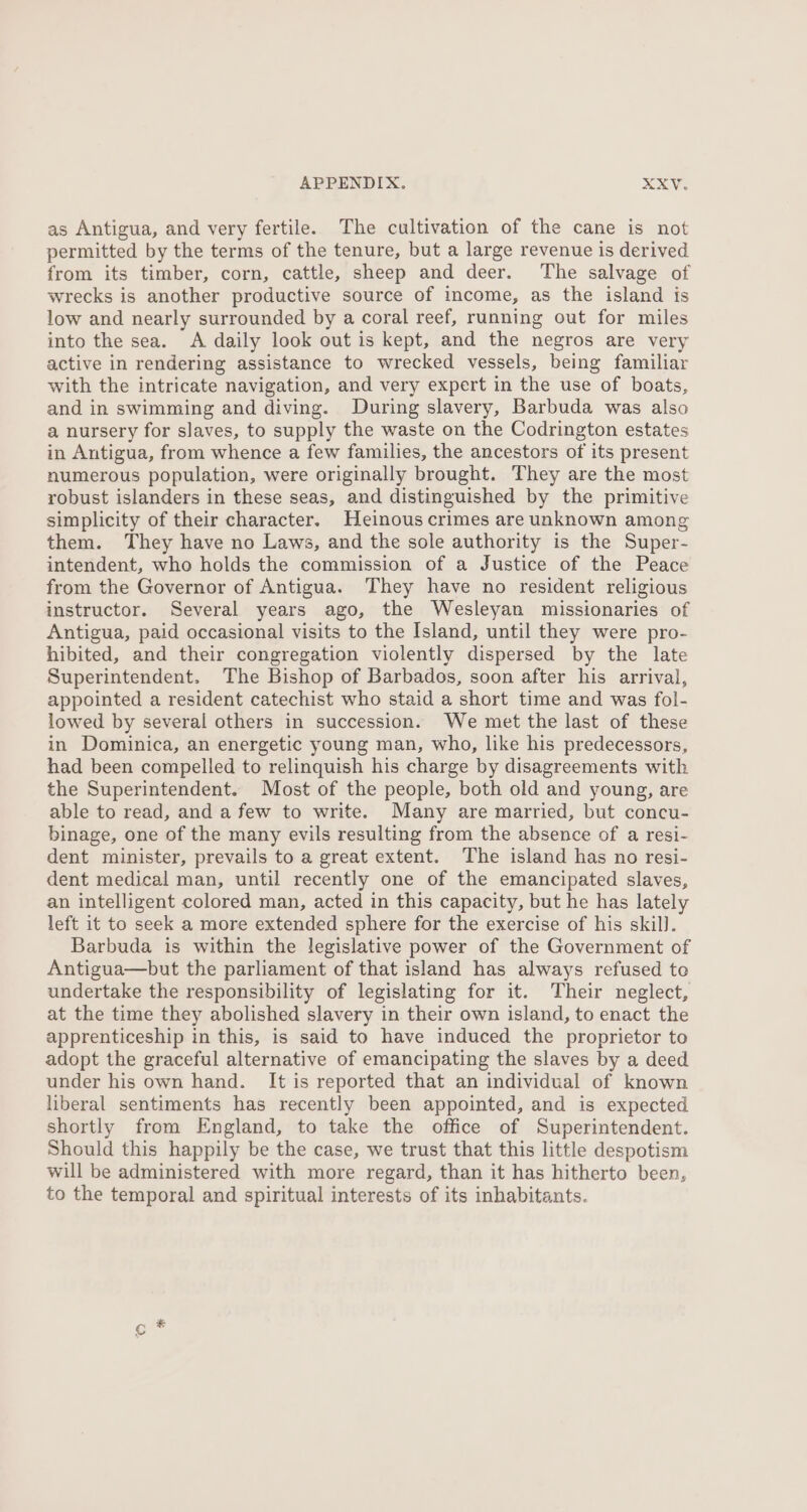 as Antigua, and very fertile. The cultivation of the cane is not permitted by the terms of the tenure, but a large revenue is derived from its timber, corn, cattle, sheep and deer. ‘The salvage of wrecks is another productive source of income, as the island is low and nearly surrounded by a coral reef, running out for miles into the sea. A daily look out is kept, and the negros are very active in rendering assistance to wrecked vessels, being familiar with the intricate navigation, and very expert in the use of boats, and in swimming and diving. During slavery, Barbuda was also a nursery for slaves, to supply the waste on the Codrington estates in Antigua, from whence a few families, the ancestors of its present numerous population, were originally brought. They are the most robust islanders in these seas, and distinguished by the primitive simplicity of their character. Heinous crimes are unknown among them. They have no Laws, and the sole authority is the Super- intendent, who holds the commission of a Justice of the Peace from the Governor of Antigua. They have no resident religious instructor. Several years ago, the Wesleyan missionaries of Antigua, paid occasional visits to the Island, until they were pro- hibited, and their congregation violently dispersed by the late Superintendent. The Bishop of Barbados, soon after his arrival, appointed a resident catechist who staid a short time and was fol- lowed by several others in succession. We met the last of these in Dominica, an energetic young man, who, like his predecessors, had been compelled to relinquish his charge by disagreements with the Superintendent. Most of the people, both old and young, are able to read, and a few to write. Many are married, but concu- binage, one of the many evils resulting from the absence of a resi- dent minister, prevails to a great extent. The island has no resi- dent medical man, until recently one of the emancipated slaves, an intelligent colored man, acted in this capacity, but he has lately left it to seek a more extended sphere for the exercise of his skil). Barbuda is within the legislative power of the Government of Antigua—but the parliament of that island has always refused te undertake the responsibility of legislating for it. Their neglect, at the time they abolished slavery in their own island, to enact the apprenticeship in this, is said to have induced the proprietor to adopt the graceful alternative of emancipating the slaves by a deed under his own hand. It is reported that an individual of known liberal sentiments has recently been appointed, and is expected shortly from England, to take the office of Superintendent. Should this happily be the case, we trust that this little despotism will be administered with more regard, than it has hitherto been, to the temporal and spiritual interests of its inhabitants.