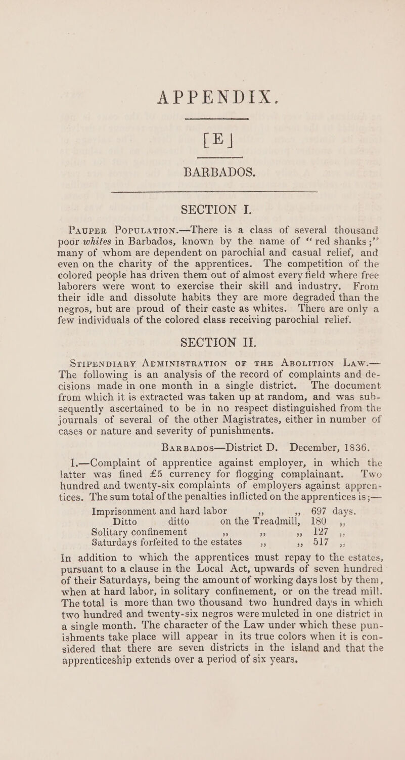 [LE | BARBADOS. SECTION I. Pauper PopuLation.—There is a class of several thousand poor whites in Barbados, known by the name of “ red shanks ;”’ many of whom are dependent on parochial and casual relief, and even on the charity of the apprentices. The competition of the colored people has driven them out of almost every field where free laborers were wont to exercise their skill and industry. From their idle and dissolute habits they are more degraded than the negros, but are proud of their caste as whites. There are only a few individuals of the colored elass receiving parochial relief. SECTION II. STIPENDIARY ALMINISTRATION OF THE ABOLITION Law.— The following is an analysis of the record of complaints and de- cisions made in one month in a single district. The document from which it is extracted was taken up at random, and was sub- sequently ascertained to be in no respect distinguished from the journals of several of the other Magistrates, either in number of cases or nature and severity of punishments. Barspapos—District D. December, 1836. I.—Complaint of apprentice against employer, in which the latter was fined £5 currency for flogging complainant. Two hundred and twenty-six complaints of employers against appren- tices. The sum total of the penalties inflicted on the apprentices is ;— Imprisonment and hard labor oe 53. 697 days. Ditto ditto onthe Treadmill, 180 ,, Solitary confinement a 5 SS iin &amp;, Saturdays forfeited to the estates _,, Pe eee In addition to which the apprentices must repay to the estates, pursuant to a clause in the Local Act, upwards of seven hundred of their Saturdays, being the amount of working days lost by them, when at hard labor, in solitary confinement, or on the tread mill. The total is more than two thousand two hundred days in which two hundred and twenty-six negros were mulcted in one district in a single month. The character of the Law under which these pun- ishments take place will appear in its true colors when it is con- sidered that there are seven districts in the island and that the apprenticeship extends over a period of six years,