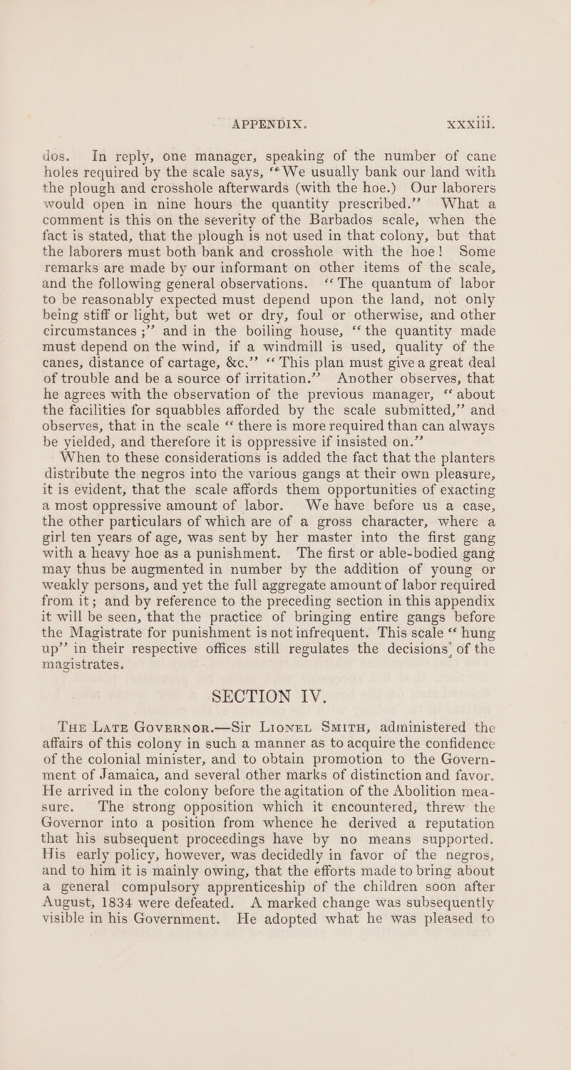 dos. In reply, one manager, speaking of the number of cane holes required by the scale says, ‘* We usually bank our land with the plough and crosshole afterwards (with the hoe.) Our laborers would open in nine hours the quantity prescribed.” What a comment is this on the severity of the Barbados scale, when the fact is stated, that the plough is not used in that colony, but that the laborers must both bank and crosshole with the hoe! Some remarks are made by our informant on other items of the scale, and the following general observations. ‘‘ The quantum of labor to be reasonably expected must depend upon the land, not only being stiff or light, but wet or dry, foul or otherwise, and other circumstances ;”” and in the boiling house, ‘‘ the quantity made must depend on the wind, if a windmill is used, quality of the canes, distance of cartage, &amp;c.’’ “ This plan must givea great deal of trouble and be a source of irritation.’”? Another observes, that he agrees with the observation of the previous manager, ‘“ about the facilities for squabbles afforded by the scale submitted,” and observes, that in the scale “ there is more required than can always be yielded, and therefore it is oppressive if insisted on.” When to these considerations is added the fact that the planters distribute the negros into the various gangs at their own pleasure, it is evident, that the scale affords them opportunities of exacting a most oppressive amount of labor. We have before us a case, the other particulars of which are of a gross character, where a girl ten years of age, was sent by her master into the first gang with a heavy hoe as a punishment. The first or able-bodied gang may thus be augmented in number by the addition of young or weakly persons, and yet the full aggregate amount of labor required from it; and by reference to the preceding section in this appendix it will be seen, that the practice of bringing entire gangs before the Magistrate for punishment is not infrequent. This scale “ hung up’’ in their respective offices still regulates the decisions’ of the magistrates. SECTION IV. Tae Late Governor.—Sir Lionet Smiru, administered the affairs of this colony in such a manner as to acquire the confidence of the colonial minister, and to obtain promotion to the Govern- ment of Jamaica, and several other marks of distinction and favor. He arrived in the colony before the agitation of the Abolition mea- sure. The strong opposition which it encountered, threw the Governor into a position from whence he derived a reputation that his subsequent proceedings have by no means supported. His early policy, however, was decidedly in favor of the negros, and to him it is mainly owing, that the efforts made to bring about a general compulsory apprenticeship of the children soon after August, 1834 were defeated. A marked change was subsequently visible in his Government. He adopted what he was pleased to