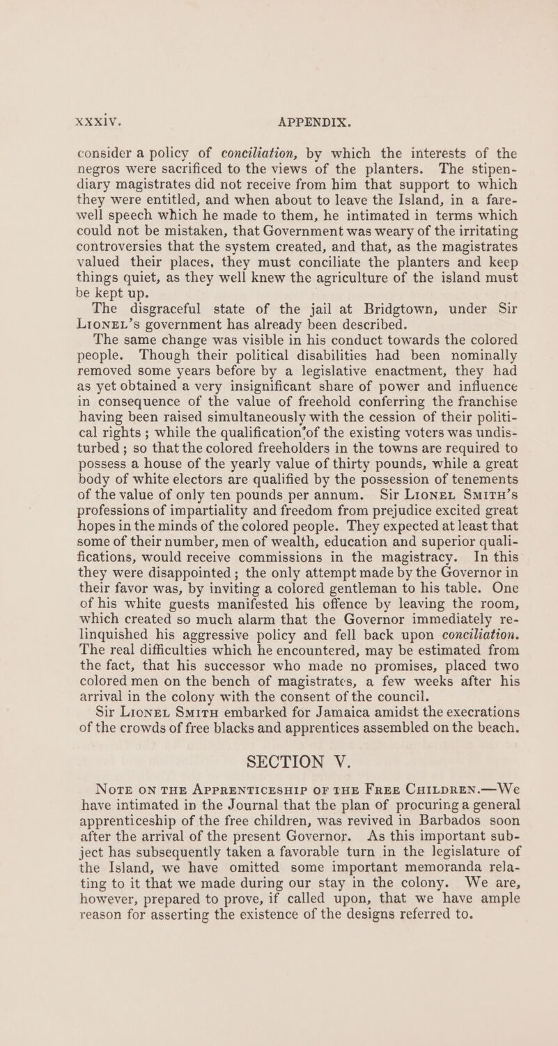 consider a policy of conciliation, by which the interests of the negros were sacrificed to the views of the planters. The stipen- diary magistrates did not receive from him that support to which they were entitled, and when about to leave the Island, in a fare- well speech which he made to them, he intimated in terms which could not be mistaken, that Government was weary of the irritating controversies that the system created, and that, as the magistrates valued their places, they must conciliate the planters and keep things quiet, as they well knew the agriculture of the island must be kept up. The disgraceful state of the jail at Bridgtown, under Sir LIoNEL’s government has already been described. The same change was visible in his conduct towards the colored people. Though their political disabilities had been nominally removed some years before by a legislative enactment, they had as yet obtained a very insignificant share of power and influence in consequence of the value of freehold conferring the franchise having been raised simultaneously with the cession of their politi- cal rights ; while the qualification’of the existing voters was undis- turbed ; so that the colored freeholders in the towns are required to possess a house of the yearly value of thirty pounds, while a great body of white electors are qualified by the possession of tenements of the value of only ten pounds per annum. Sir Lions, SmituH’s professions of impartiality and freedom from prejudice excited great hopes in the minds of the colored people. They expected at least that some of their number, men of wealth, education and superior quali- fications, would receive commissions in the magistracy. In this they were disappointed ; the only attempt made by the Governor in their favor was, by inviting a colored gentleman to his table. One of his white guests manifested his offence by leaving the room, which created so much alarm that the Governor immediately re- linquished his aggressive policy and fell back upon conciliation. The real difficulties which he encountered, may be estimated from the fact, that his successor who made no promises, placed two colored men on the bench of magistrates, a few weeks after his arrival in the colony with the consent of the council. Sir Lions, Smiru embarked for Jamaica amidst the execrations of the crowds of free blacks and apprentices assembled on the beach. SECTION V. NoTE ON THE APPRENTICESHIP OF THE FrEE CHILDREN.—We have intimated in the Journal that the plan of procuring a general apprenticeship of the free children, was revived in Barbados soon after the arrival of the present Governor. As this important sub- ject has subsequently taken a favorable turn in the legislature of the Island, we have omitted some important memoranda rela- ting to it that we made during our stay in the colony. We are, however, prepared to prove, if called upon, that we have ample reason for asserting the existence of the designs referred to.