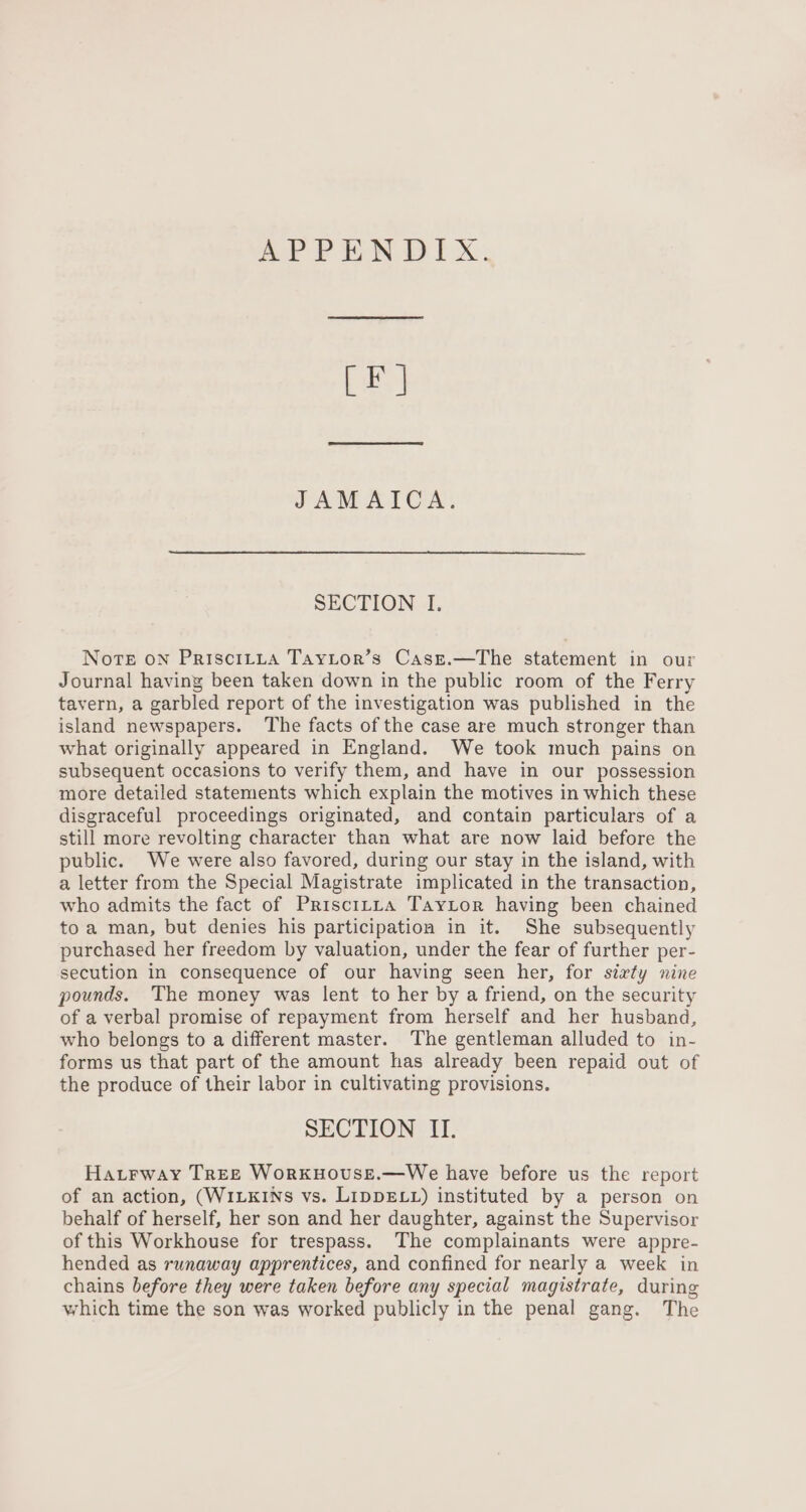 [F ] JAMAICA: SECTION I. Note on Priscitta Tayitor’s Casze.—The statement in our Journal having been taken down in the public room of the Ferry tavern, a garbled report of the investigation was published in the island newspapers. The facts of the case are much stronger than what originally appeared in England. We took much pains on subsequent occasions to verify them, and have in our possession more detailed statements which explain the motives in which these disgraceful proceedings originated, and contain particulars of a still more revolting character than what are now laid before the public. We were also favored, during our stay in the island, with a letter from the Special Magistrate implicated in the transaction, who admits the fact of Priscitta Tayutor having been chained toa man, but denies his participation in it. She subsequently purchased her freedom by valuation, under the fear of further per- secution in consequence of our having seen her, for sixty nine pounds. The money was lent to her by a friend, on the security of a verbal promise of repayment from herself and her husband, who belongs to a different master. The gentleman alluded to in- forms us that part of the amount has already been repaid out of the produce of their labor in cultivating provisions. SECTION II. Hatrway Tree WorkKHovuse.—We have before us the report of an action, (WILKINS vs. LIDDELL) instituted by a person on behalf of herself, her son and her daughter, against the Supervisor of this Workhouse for trespass. The complainants were appre- hended as runaway apprentices, and confined for nearly a week in chains before they were taken before any special magistrate, during which time the son was worked publicly in the penal gang. The