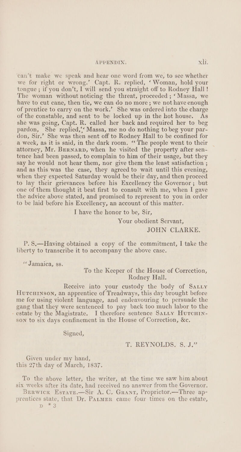 can’t make we speak and hear one word from we, to see whether we for right or wrong.’ Capt. R. replied, ‘ Woman, hold your tongue ; if you don’t, I will send you straight off to Rodney Hall! The woman without noticing the threat, proceeded ; ‘ Massa, we have to cut cane, then tie, we can do no more; we not have enough of prentice to carry on the work.’ She was ordered into the charge of the constable, and sent to be locked up in the hot house. As she was going, Capt. R. called her back and required her to beg pardon, She replied,.‘ Massa, me no do nothing to beg your par- don, Sir.’ She was then sent off to Rodney Hall to be confined for a week, as it is said, in the dark room. ‘‘ The people went to their attorney, Mr. BerNnarp, when he visited the property after sen- tence had been passed, to complain to him of their usage, but they say he would not hear them, nor give them the least satisfaction ; and as this was the case, they agreed to wait until this evening, when they expected Saturday would be their day, and then proceed to lay their grievances before his Excellency the Governor ; but one of them thought it best first to consult with me, when I gave the advice above stated, and promised to represent to you in order to be laid before his Excellency, an account of this matter. I have the honor to be, Sir, Your obedient Servant, JOHN CLARKE. P. S.— Having obtained a copy of the commitment, I take the liberty to transcribe it to accompany the above case. «« Jamaica, ss. To the Keeper of the House of Correction, Rodney Hall. Receive into your custody the body of Satuiy HuTCHINSON, an apprentice of Treadways, this day brought before me for using violent language, and endeavouring to persuade the gang that they were sentenced to pay back too much labor to the - estate by the Magistrate. I therefore sentence Satty Hurcuin- SON to six days confinement in the House of Correction, &amp;c. Signed, i) REYNOLDS. S.J.” Given under my hand, this 27th day of March, 1837. To the above letter, the writer, at the time we saw him about six weeks after its date, had received no answer from the Governor. Berwick Estars.—Sir A. C. Grant, Propriector.—Three ap- prentices state, that Dr, PaLmEeR came four times on the estate, pe 3
