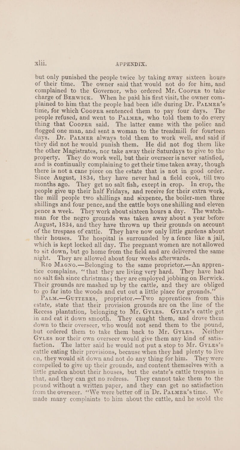 but only punished the people twice by taking away sixteen hours of their time. The owner said that would not do for him, and complained to the Governor, who ordered Mr. Cooper to take charge of Berwick. When he paid his first visit, the owner com- plained to him that the people had been idle during Dr. PaLMER’s time, for which Cooper sentenced them to pay four days. The people refused, and went to Parmer, who told them to do every thing that Cooppr said. The latter came with the police and flogged one man, and sent a woman to the treadmill for fourteen days. Dr. Patmer always told them to work well, and said if they did not he would punish them. He did not flog them like the other Magistrates, nor take away their Saturdays to give to the property. They do work well, but their overseer is never satisfied, and is continually complaining to get their time taken away, though there is not a cane piece on the estate that is not in good order. Since August, 1834, they have never had a field cook, till two months ago. They get no salt fish, exeeptin crop. In crop, the people give up their half Fridays, and receive for their extra work, the mill people two shillings and sixpenee, the boiler-men three shillings and four pence, and the eattle boys one shilling and eleven pence a week. They work about sixteen hours a day. The watch- man for the negro grounds was taken away about a year before August, 1834, and they have thrown up their grounds on account of the trespass of cattle. They have now only little gardens about their houses. The hospital is surrounded by a fence hike a jail, which is kept locked all day. The pregnant women are not allowed to sit down, but go home from the field and are delivered the same night. They are allowed about four weeks afterwards. Rio Maeno.—Belonging to the same proprietor.—An appren- tice complains, ‘that they are living very hard. They have had no salt fish since christmas ; they are employed jobbing on Berwick. Their grounds are mashed up by the cattle, and they are obliged to go far into the woods and cut out a little place for grounds.” PatM.—GuvTTERES, proprietor.—Two apprentices from this estate, state that their provision grounds are on the line of the Recess plantation, belonging to Mr. GyLzs. Gytzs’s cattle got in and eat it down smooth. They caught them, and drove them down to their overseer, who would not send them to the pound, but ordered them to take them back to Mr. Gytes. Neither Gy.es nor their own overseer would give them any kind of satis- faction. The latter said he would not put a step to Mr. Gy.zs’s cattle eating their provisions, because when they had plenty to live on, they would sit down and not do any thing for him. They were compelled to give up their grounds, and content themselves with a little garden about their houses, but the estate’s cattle trespass in that, and they can get no redress. They cannot take them to the pound without a written paper, and they can get no satisfaction from the overseer. ‘‘We were better off in Dr. PaLMER’s time. We made many complaints to him about the cattle, and he scold the