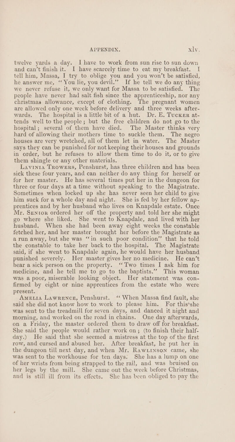 twelve yards a day. I have to work from sun rise to sun down and can’t finish it. I have scarcely time to eat my breakfast. | tell him, Massa, I try to oblige you and you won’t be satisfied, he answer me, ‘ You lie, you devil.” If he tell we do any thing we never refuse it, we only want for Massa to be satisfied. The people have never had salt fish since the apprenticeship, nor any christmas allowance, except of clothing. The pregnant women are allowed only one week before delivery and three weeks after- wards. The hospital is a little bit of a hut. Dr. E. Tucknr at- tends well to the people; but the free children do not go to the hospital; several of them have died. The Master thinks very hard of allowing their mothers time to suckle them. The negro houses are very wretched, all of them let in water. The Master says they can be punished for not keeping their houses and grounds in order, but he refuses to allow them time to do it, or to give them shingle or any other materials. Lavinia Trowers, Penshurst, has three children and has been sick these four years, and can neither do any thing for herself or for her master. He has several times put her in the dungeon for three or four days at a time without speaking to the Magistrate. Sometimes when locked up she has never seen her child to give him suck for a whole day and night. She is fed by her fellow ap- prentices and by her husband who lives on Knapdale estate. Once Mr. Sentor ordered her off the property and told her she might go where she liked. She went to Knapdale, and lived with her husband. When she had been away eight weeks the constable fetched her, and her master brought her before the Magistrate as a run away, but she was ‘‘in such poor condition” that he told the constable to take her back to the hospital. The Magistrate said, if she went to Knapdale again, he would have her husband punished severely. Her master gives her no medicine. He can’t bear a sick person on the property. ‘‘ Two times I ask him for medicine, and he tell me to go to the baptists.”” This woman was a poor, miserable looking object. Her statement was con- firmed by eight or nine apprentices from the estate who were present. AMELIA LAWRENCE, Penshurst. ‘‘ When Massa find fault, she said she did not know how to work to please him. For this*she was sent to the treadmill for seven days, and danced it night and morning, and worked on the road in chains. One day afterwards, on a Friday, the master ordered them to draw off for breakfast. She said the people would rather work on; (to finish their half- day.) He said that she seemed a mistress at the top of the first row, and cursed and abused her. After breakfast, he put her in the dungeon till next day, and when Mr. Rawiinson came, she was sent to the workhouse for ten days. She has a lump on one of her wrists from being strapped to the rail, and was bruised on her legs by the mill. She came out the week before Christmas, and is still ill from its effects. She has been obliged to pay the