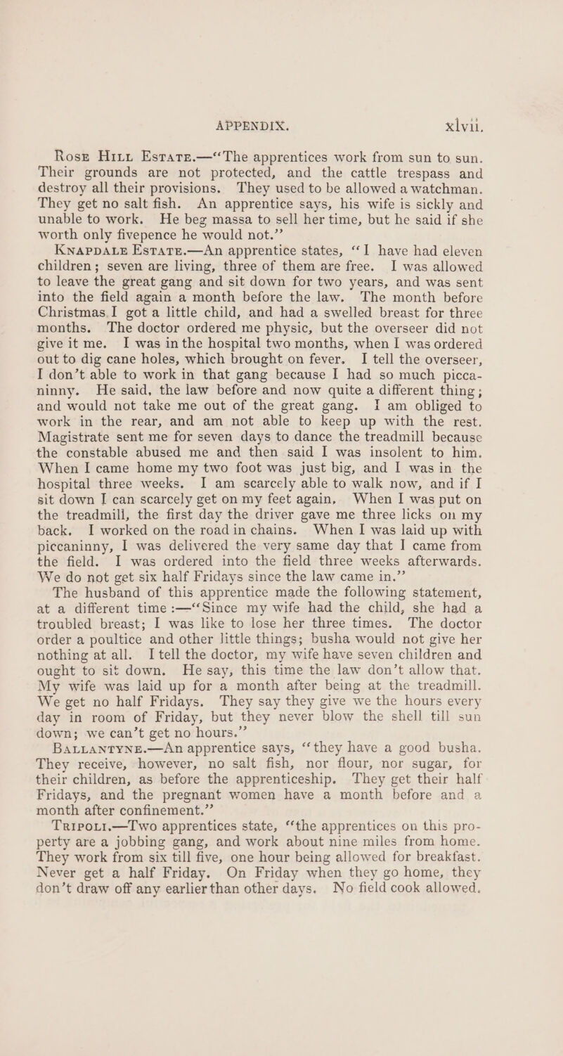 Rosr Hitt Estate.—“The apprentices work from sun to sun. Their grounds are not protected, and the cattle trespass and destroy all their provisions. They used to be allowed a watchman. They get no salt fish. An apprentice says, his wife is sickly and unable to work. He beg massa to sell her time, but he said if she worth only fivepence he would not.” KNAPDALE Estate.—An apprentice states, ‘‘I have had eleven children; seven are living, three of them are free. I was allowed to leave the great gang and sit down for two years, and was sent into the field again a month before the law. The month before Christmas.I gota little child, and had a swelled breast for three months. The doctor ordered me physic, but the overseer did not give it me. I was inthe hospital two months, when I was ordered out to dig cane holes, which brought on fever. I tell the overseer, I don’t able to work in that gang because I had so much picca- ninny. He said, the law before and now quite a different thing; and would not take me out of the great gang. i am obliged to work in the rear, and am not able to keep up with the rest. Magistrate sent me for seven days to dance the treadmill because the constable abused me and then said I was insolent to him. When I came home my two foot was just big, and I was in the hospital three weeks. I am scarcely able to walk now, and if I sit down I can scarcely get on my feet again, When I was put on the treadmill, the first day the driver gave me three licks on my back. I worked on the road in chains. When I was laid up with piccaninny, I was delivered the very same day that I came from the field. I was ordered into the field three weeks afterwards. We do not get six half Fridays since the law came in.” The husband of this apprentice made the following statement, at a different time :—‘‘Since my wife had the child, she had a troubled breast; I was like to lose her three times. The doctor order a poultice and other Jittle things; busha would not give her nothing at all. I tell the doctor, my wife have seven children and ought to sit down. He say, this time the law don’t allow that. My wife was laid up for a month after being at the treadmill. We get no half Fridays. They say they give we the hours every day in room of Friday, but they never blow the shell till sun down; we can’t get no hours.” BALLANTYNE.—An apprentice says, “‘they have a good busha. They receive, however, no salt fish, nor flour, nor sugar, for their children, as before the apprenticeship. They get their half Fridays, and the pregnant women have a month before and a month after confinement.”’ TripoLti.—Two apprentices state, ‘‘the apprentices on this pro- perty are a jobbing gang, and work about nine miles from home. They work from six till five, one hour being allowed for breakfast. Never get a half Friday. On Friday when they go home, they don’t draw off any earlierthan other days. No field cook allowed.