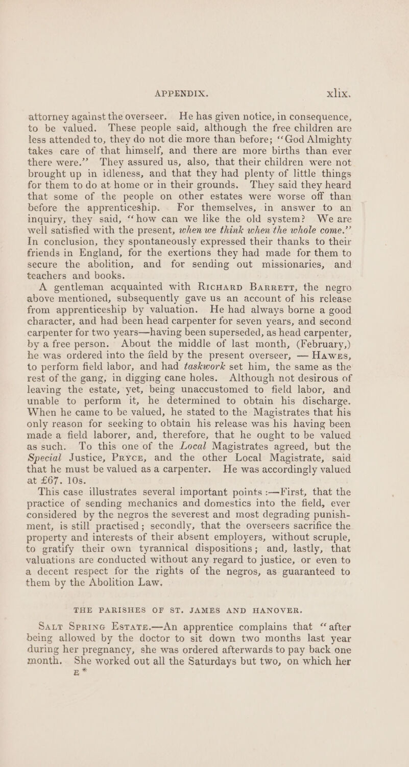 attorney against the overseer. He has given notice, in consequence, to be valued. These people said, although the free children are less attended to, they do not die more than before; ‘‘God Almighty takes care of that himself, and there are more births than ever there were.”’ They assured us, also, that their children were not brought up in idleness, and that they had plenty of little things for them to do at home or in their grounds. They said they heard that some of the people on other estates were worse off than before the apprenticeship. . For themselves, in answer to an inquiry, they said, ‘‘how can we like the old system? We are well satisfied with the present, when we think when the whole come.’’ In conclusion, they spontaneously expressed their thanks to their friends in England, for the exertions they had made for them to secure the abolition, and for sending out missionaries, and teachers and books. A gentleman acquainted with Ricuarp Barrett, the negro above mentioned, subsequently gave us an account of his release from apprenticeship by valuation. He had always borne a good character, and had been head carpenter for seven years, and second carpenter for two years—having been superseded, as head carpenter, by a free person. About the middle of last month, (February,) he was ordered into the field by the present overseer, — Hawes, to perform field labor, and had taskwork set him, the same as the rest of the gang, in digging cane holes. Although not desirous of leaving the estate, yet, being unaccustomed to field labor, and unable to perform it, he determined to obtain his discharge. When he came to be valued, he stated to the Magistrates that his only reason for seeking to obtain his release was his having been made a field laborer, and, therefore, that he ought to be valued as such. To this one of the Local Magistrates agreed, but the Special Justice, PRycz, and the other Local Magistrate, said that he must be valued asa carpenter. He was accordingly valued at £67. 10s. This case illustrates several important points :—First, that the practice of sending mechanics and domestics into the field, ever considered by the negros the severest and most degrading punish- ment, is still practised; secondly, that the overseers sacrifice the property and interests of their absent employers, without scruple, to gratify their own tyrannical dispositions; and, lastly, that valuations are conducted without any regard to justice, or even to a decent respect for the rights of the negros, as guaranteed to them by the Abolition Law. THE PARISHES OF ST. JAMES AND HANOVER. SaLt Spring Estare.—An apprentice complains that “ after being allowed by the doctor to sit down two months last year during her pregnancy, she was ordered afterwards to pay back one month, nue worked out all the Saturdays but two, on which her EB