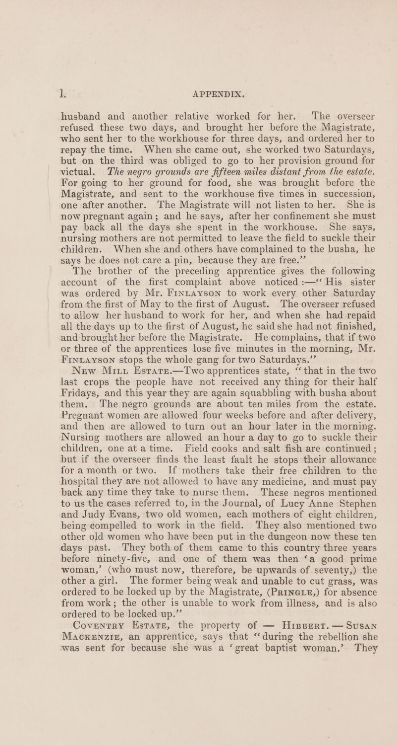 husband and another relative worked for her. The overseer refused these two days, and brought her before the Magistrate, who sent her to the workhouse for three days, and ordered her to repay the time. When she came out, she worked two Saturdays, but on the third was obliged to go to her provision ground for victual. The negro grounds are fifteen miles distant from the estate. For going to her ground for food, she was brought before the Magistrate, and sent to the workhouse five times in succession, one after another. The Magistrate will not listen to her. She is now pregnant again; and he says, after her confinement she must pay back all the days she spent in the workhouse. She says, nursing mothers are not permitted to leave the field to suckle their children. When she and others have complained to the busha, he says he does not care a pin, because they are free.” The brother of the preceding apprentice gives the following account of the first complaint above noticed :—< His sister was ordered by Mr. Finutayson to work every other Saturday from the first of May to the first of August. The overseer refused to allow her husband to work for her, and when she had repaid all the days up to the first of August, he said she had not finished, and brought her before the Magistrate. He complains, that if two or three of the apprentices lose five minutes in the morning, Mr. Frnuayson stops the whole gang for two Saturdays.”’ New Mitt Estate.—Two apprentices state, “‘that in the two last crops the people have not received any thing for their half Fridays, and this year they are again squabbling with busha about them. The negro grounds are about ten miles from the estate. Pregnant women are allowed four weeks before and after delivery, and then are allowed to turn out an hour later in the morning. Nursing mothers are allowed an hour a day to go to suckle their children, one ata time. Field cooks and salt fish are continued ; but if the overseer finds the least fault he stops their allowance fora month or two. If mothers take their free children to the hospital they are not allowed to have any medicine, and must pay back any time they take to nurse them. These negros mentioned to us the cases referred to, in the Journal, of Lucy Anne Stephen and Judy Evans, two old women, each mothers of eight children, being compelled to work in the field. They also mentioned two other old women who have been put in the dungeon now these ten days past. They bothof them came to this country three years before ninety-five, and one of them was then ‘a good prime woman,’ (who must now, therefore, be upwards of seventy,) the other a girl. The former being weak and unable to cut grass, was ordered to be locked up by the Magistrate, (PRINGLE,) for absence from work; the other is unable to work from illness, and is also ordered to be locked up.” Coventry Estate, the property of — Hiserrt. — Susan MaAcKENZIE, an apprentice, says that “during the rebellion she was sent for because she was a ‘great baptist woman.’ They