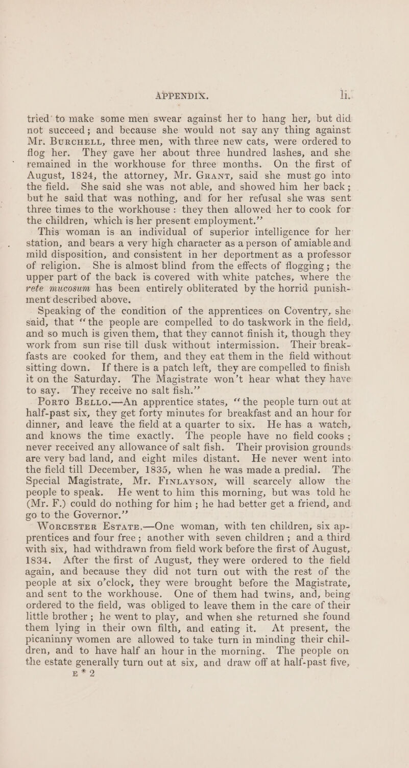 tried’ to make some men swear against her to hang her, but did not succeed; and because she would not say any thing against Mr. BurcuHeE.u, three men, with three new cats, were ordered to flog her. They gave her about three hundred lashes, and she remained in the workhouse for three months. On the first of August, 1824, the attorney, Mr. Grant, said she must go into the field. She said she was not able, and showed him her back ; but he said that was nothing, and for her refusal she was sent three times to the workhouse: they then allowed her to cook for the children, which is her present employment.” This woman is an individual of superior intelligence for her station, and bears a very high character as a person of amiable and mild disposition, and consistent in her deportment as a professor of religion. She is almost blind from the effects of flogging; the upper part of the back is covered with white patches, where the rete mucosum has been entirely obliterated by the horrid punish- ment described above. Speaking of the condition of the apprentices on Coventry, she said, that ‘“‘the people are compelled to do taskwork in the field, and so much is given them, that they cannot finish it, though they work from sun rise till dusk without intermission. Their break- fasts are cooked for them, and they eat them in the field without sitting down. If there is a patch left, they are compelled to finish it on the Saturday. The Magistrate won’t hear what they have to say. They receive no salt fish.” Porto Betto.—An apprentice states, ‘the people turn out at half-past six, they get forty minutes for breakfast and an hour for dinner, and leave the field at a quarter to six. He has a watch, and knows the time exactly. The people have no field cooks ; never received any allowance of salt fish. Their provision grounds are very bad land, and eight miles distant. He never went into the field till December, 1835, when he was madea predial. The Special Magistrate, Mr. Frnutayson, will scarcely allow the people to speak. He went to him this morning, but was told he (Mr. F.) could do nothing for him; he had better get a friend, and go to the Governor.”’ Worcester Estate.—One woman, with ten children, six ap- prentices and four free; another with seven children; and a third with six, had withdrawn from field work before the first of August, 1834. After the first of August, they were ordered to the field again, and because they did not turn out with the rest of the people at six o’clock, they were brought before the Magistrate, and sent to the workhouse. One of them had twins, and, being ordered to the field, was obliged to leave them in the care of their little brother ; he went to play, and when she returned she found them lying in their own filth, and eating it. At present, the picaninny women are allowed to take turn in minding their chil- dren, and to have half an hour in the morning. The people on the estate generally turn out at six, and draw off at half-past five, E*2