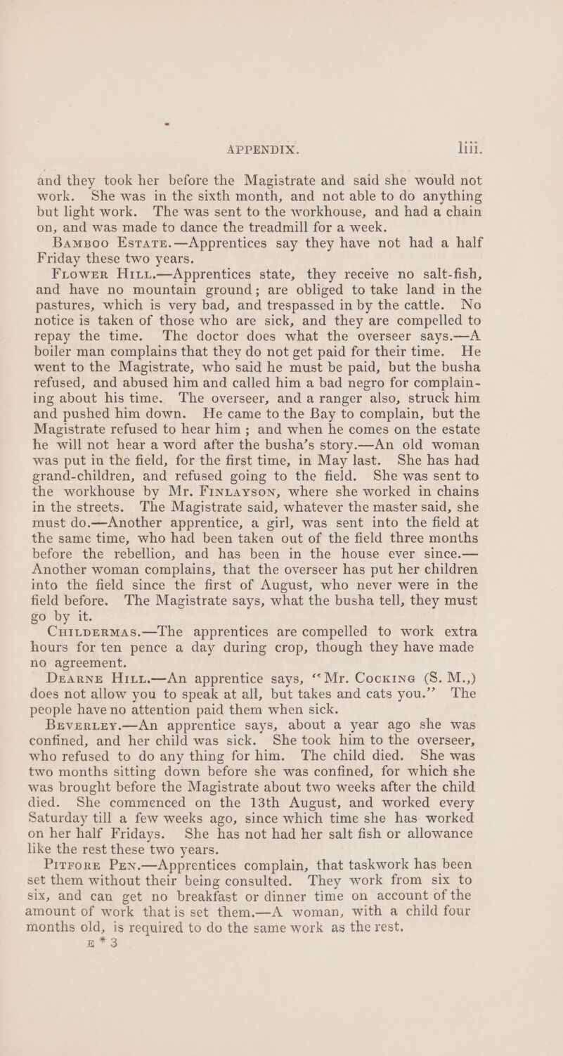 and they took her before the Magistrate and said she would not work. She was in the sixth month, and not able to do anything but light work. The was sent to the workhouse, and had a chain on, and was made to dance the treadmill for a week. Bamsoo Estatre.—Apprentices say they have not had a half Friday these two years. FLrower H1ixiui.—Apprentices state, they receive no salt-fish, and have no mountain ground; are obliged to take land in the pastures, which is very bad, and trespassed in by the cattle. No notice is taken of those who are sick, and they are compelled to repay the time. The doctor does what the overseer says.—A boiler man complains that they do not get paid for their time. He went to the Magistrate, who said he must be paid, but the busha refused, and abused him and called him a bad negro for complain- ing about his time. The overseer, and a ranger also, struck him and pushed him down. He came to the Bay to complain, but the Magistrate refused to hear him ; and when he comes on the estate he will not hear a word after the busha’s story.—An old woman was put in the field, for the first time, in May last. She has had grand-children, and refused going to the field. She was sent to the workhouse by Mr. Fintayson, where she worked in chains in the streets. The Magistrate said, whatever the master said, she must do.—Another apprentice, a girl, was sent into the field at the same time, who had been taken out of the field three months before the rebellion, and has been in the house ever since.— Another woman complains, that the overseer has put her children into the field since the first of August, who never were in the field before. The Magistrate says, what the busha tell, they must oO by It. : ee Ore eae apprentices are compelled to work extra hours for ten pence a day during crop, though they have made no agreement. Dearne Hitzt.—An apprentice says, “ Mr. Cocxrne (S. M..,) does not allow you to speak at all, but takes and cats you.”’ The people have no attention paid them when sick. BEVERLEY.—An apprentice says, about a year ago she was confined, and her child was sick. She took him to the overseer, who refused to do any thing for him. The child died. She was two months sitting down before she was confined, for which she was brought before the Magistrate about two weeks after the child died. She commenced on the 13th August, and worked every Saturday till a few weeks ago, since which time she has: worked on her half Fridays. She has not had her salt fish or allowance like the rest these two years. Pirrore Pen.—Apprentices complain, that taskwork has been set them without their being consulted. They work from six to six, and can get no breakfast or dinner time on account of the amount of work that is set them.—A woman, with a child four months old, is required to do the same work as the rest,