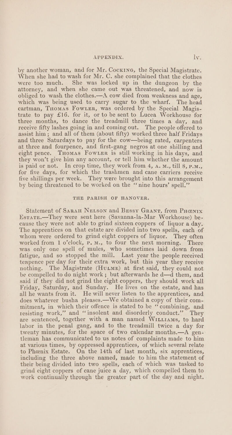 by another woman, and for Mr. Cocx1ne, the Special Magistrate. When she had to wash for Mr. C. she complained that the clothes were too much. She was locked up in the dungeon by the attorney, and when she came out was threatened, and now is obliged to wash the clothes.—A cow died from weakness and age, which was being used to carry sugar to the wharf. The head cartman, THomas Fow.er, was ordered by the Special Magis- trate to pay £16. for it, or to be sent to Lucea Workhouse for three months, to dance the treadmill three times a day, and receive fifty lashes going in and coming out. The people offered to assist him; and all of them (about fifty) worked three half Fridays and three Saturdays to pay for the cow—being rated, carpenters at three and fourpence, and first-gang negros at one shilling and eight pence. THomas Fow ter is still working in his days, and they won’t give him any account, or tell him whether the amount is paid or not. In crop time, they work from 4, a. M., till 8, p.m., for five days, for which the trashmen and cane carriers receive five shillings per week. They were brought into this arrangement by being threatened to be worked on the ‘nine hours’ spell.” THE PARISH OF HANOVER. Statement of SaraAu Netson and Bessy Grant, from Poa@nix Estate.—They were sent here (Savanna-la-Mar Workhouse) be- cause they were not able to grind sixteen coppers of liquor a day. The apprentices on that estate are divided into two spells, each of whom were ordered to grind eight coppers of liquor. They often worked from 1 o’clock, p.m., to four the next morning. There was only one spell of mules, who sometimes laid down from fatigue, and so stopped the mill. Last year the people received tenpence per day for their extra work, but this year they receive nothing. The Magistrate (HuLME) at first said, they could not be compelled to do night work ; but afterwards he d—d them, and said if they did not grind the eight coppers, they should work all Friday, Saturday, and Sunday. He lives on the estate, and has all he wants from it. He will never listen to the apprentices, and does whatever busha pleases.—We obtained a copy of their com- mitment, in which their offence is stated to be ‘‘combining, and resisting work,” and ‘insolent and disorderly conduct.’”? They are sentenced, together with a man named WILLIAmMs, to hard labor in the penal gang, and to the treadmill twice a day for twenty minutes, for the space of two calendar months.—A gen- tleman has communicated to us notes of complaints made to him at various times, by oppressed apprentices, of which several relate to Phoenix Estate. On the 14th of last month, six apprentices, including the three above named, made to him the statement of their being divided into two spells, each of which was tasked to grind eight coppers of cane juice a day, which compelled them to work continually through the greater part of the day and night.