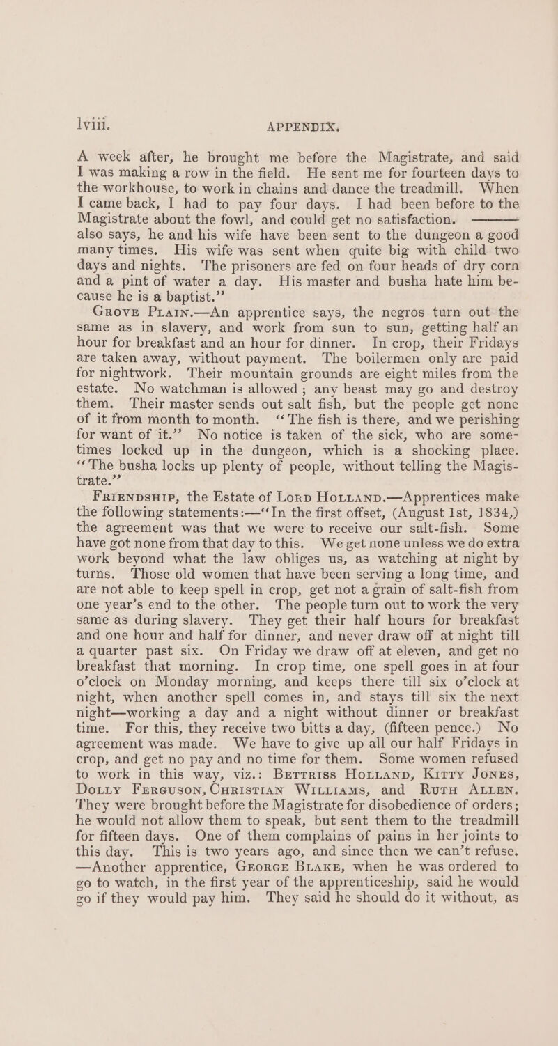 A week after, he brought me before the Magistrate, and said I was making a row in the field. He sent me for fourteen days to the workhouse, to work in chains and dance the treadmill. When I came back, I had to pay four days. I had been before to the Magistrate about the fowl, and could get no satisfaction. also says, he and his wife have been sent to the dungeon a good many times. His wife was sent when quite big with child two days and nights. The prisoners are fed on four heads of dry corn and a pint of water a day. His master and busha hate him be- cause he is a baptist.” Grove Piain.—An apprentice says, the negros turn out the same as in slavery, and work from sun to sun, getting half an hour for breakfast and an hour for dinner. In crop, their Fridays are taken away, without payment. The boilermen only are paid for nightwork. Their mountain grounds are eight miles from the estate. No watchman is allowed; any beast may go and destroy them. Their master sends out salt fish, but the people get none of it from month tomonth. “The fish is there, and we perishing for want of it.”” No notice is taken of the sick, who are some- times locked up in the dungeon, which is a shocking place. “The busha locks up plenty of people, without telling the Magis- trate.”’ Friznpsuip, the Estate of Lorp Hottanp.—Apprentices make the following statements :—“In the first offset, (August Ist, 1834,) the agreement was that we were to receive our salt-fish. Some have got none from that day to this. We get none unless we do extra work beyond what the law obliges us, as watching at night by turns. Those old women that have been serving a long time, and are not able to keep spell in crop, get not a grain of salt-fish from one year’s end to the other. The people turn out to work the very same as during slavery. They get their half hours for breakfast and one hour and half for dinner, and never draw off at night till a quarter past six. On Friday we draw off at eleven, and get no breakfast that morning. In crop time, one spell goes in at four o’clock on Monday morning, and keeps there till six o’clock at night, when another spell comes in, and stays till six the next night—working a day and a night without dinner or breakfast time. For this, they receive two bitts a day, (fifteen pence.) No agreement was made. We have to give up all our half Fridays in crop, and get no pay and no time for them. Some women refused to work in this way, viz.: Bretrriss Horitanp, Kirry Jongs, Dotty FEereuson, CHRISTIAN WILLIAMS, and RutH ALLEN. They were brought before the Magistrate for disobedience of orders; he would not allow them to speak, but sent them to the treadmill for fifteen days. One of them complains of pains in her joints to this day. This is two years ago, and since then we can’t refuse. —Another apprentice, Grorce BLaxz, when he was ordered to go to watch, in the first year of the apprenticeship, said he would go if they would pay him. They said he should do it without, as