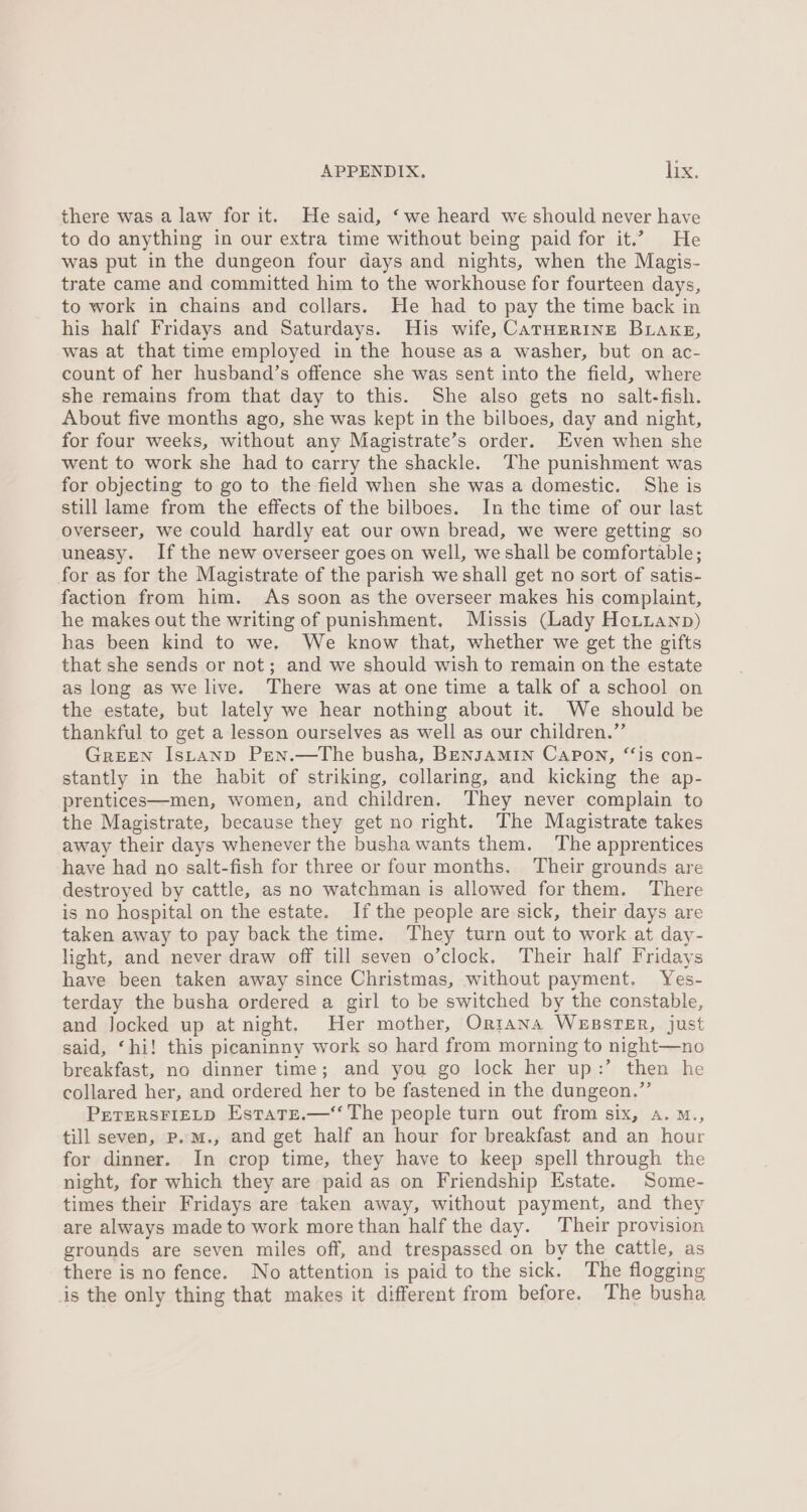 there was a law for it. He said, ‘we heard we should never have to do anything in our extra time without being paid for it.” He was put in the dungeon four days and nights, when the Magis- trate came and committed him to the workhouse for fourteen days, to work in chains and collars. He had to pay the time back in his half Fridays and Saturdays. His wife, CarHERINE Buakeg, was at that time employed in the house asa washer, but on ac- count of her husband’s offence she was sent into the field, where she remains from that day to this. She also gets no salt-fish. About five months ago, she was kept in the bilboes, day and night, for four weeks, without any Magistrate’s order. Even when she went to work she had to carry the shackle. The punishment was for objecting to go to the field when she was a domestic. She is still lame from the effects of the bilboes. In the time of our last overseer, we could hardly eat our own bread, we were getting so uneasy. Ifthe new overseer goes on well, we shall be comfortable; for as for the Magistrate of the parish we shall get no sort of satis- faction from him. As soon as the overseer makes his complaint, he makes out the writing of punishment. Missis (Lady HoLtianp) has been kind to we. We know that, whether we get the gifts that she sends or not; and we should wish to remain on the estate as long as we live. There was at one time a talk of a school on the estate, but lately we hear nothing about it. We should be thankful to get a lesson ourselves as well as our children.” GREEN IsLAND PEen.—The busha, BENJAMIN CaAPon, “is con- stantly in the habit of striking, collaring, and kicking the ap- prentices—men, women, and children. They never complain to the Magistrate, because they get no right. The Magistrate takes away their days whenever the bushawants them. The apprentices have had no salt-fish for three or four months. Their grounds are destroyed by cattle, as no watchman is allowed for them. There is no hospital on the estate. Ifthe people are sick, their days are taken away to pay back the time. They turn out to work at day- light, and never draw off till seven o’clock, Their half Fridays have been taken away since Christmas, without payment, Yes- terday the busha ordered a girl to be switched by the constable, and Jocked up at night. Her mother, Orntana WEBSTER, just said, ‘hi! this picaninny work so hard from morning to night—no breakfast, no dinner time; and you go lock her up:’ then he collared her, and ordered her to be fastened in the dungeon.” PETERSFIELD EstatE.—‘‘ The people turn out from six, a. ™., till seven, p.M., and get half an hour for breakfast and an hour for dinner. In crop time, they have to keep spell through the night, for which they are paid as on Friendship Estate. Some- times their Fridays are taken away, without payment, and they are always made to work more than half the day. Their provision grounds are seven miles off, and trespassed on by the cattle, as there is no fence. No attention is paid to the sick. The flogging is the only thing that makes it different from before. The busha