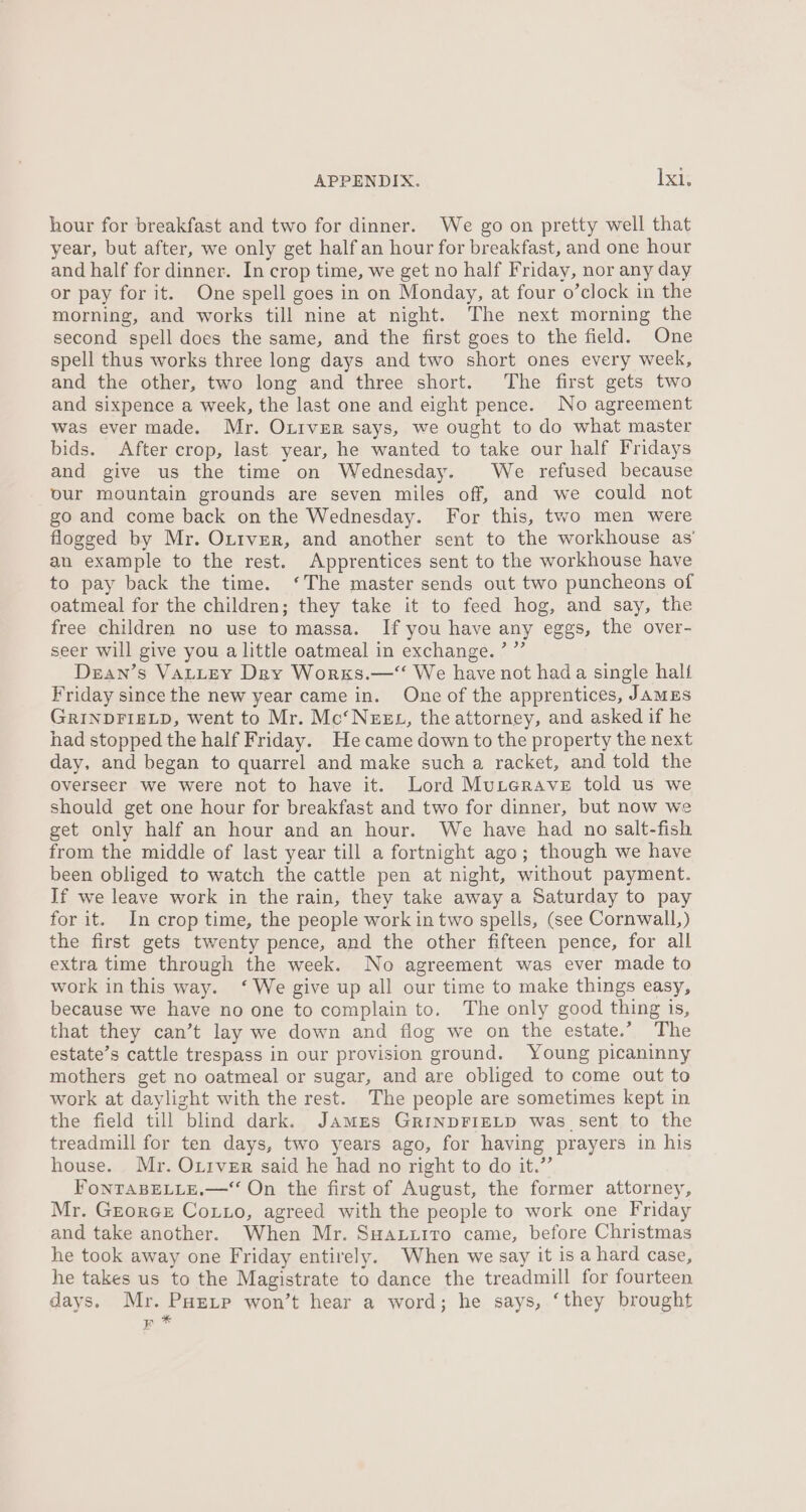 hour for breakfast and two for dinner. We go on pretty well that year, but after, we only get half an hour for breakfast, and one hour and half for dinner. In crop time, we get no half Friday, nor any day or pay for it. One spell goes in on Monday, at four o’clock in the morning, and works till nine at night. The next morning the second spell does the same, and the first goes to the field. One spell thus works three long days and two short ones every week, and the other, two long and three short. The first gets two and sixpence a week, the last one and eight pence. No agreement was ever made. Mr. Outver says, we ought to do what master bids. After crop, last year, he wanted to take our half Fridays and give us the time on Wednesday. We refused because our mountain grounds are seven miles off, and we could not go and come back on the Wednesday. For this, two men were flogged by Mr. Outver, and another sent to the workhouse as’ an example to the rest. Apprentices sent to the workhouse have to pay back the time. ‘The master sends out two puncheons of oatmeal for the children; they take it to feed hog, and say, the free children no use to massa. If you have any eggs, the over- seer will give you a little oatmeal in exchange. ’ ”’ Dezan’s VALLEY Dry Works.—“ We haye not hada single halt Friday since the new year came in. One of the apprentices, JamEs GRINDFIELD, went to Mr. Mc‘NzeEL, the attorney, and asked if he had stopped the half Friday. Hecame down to the property the next day, and began to quarrel and make such a racket, and told the overseer we were not to have it. Lord Muterave told us we should get one hour for breakfast and two for dinner, but now we get only half an hour and an hour. We have had no salt-fish from the middle of last year till a fortnight ago; though we have been obliged to watch the cattle pen at night, without payment. If we leave work in the rain, they take away a Saturday to pay for it. In crop time, the people work in two spells, (see Cornwall,) the first gets twenty pence, and the other fifteen pence, for all extra time through the week. No agreement was ever made to work in this way. ‘We give up all our time to make things easy, because we have no one to complain to. The only good thing is, that they can’t lay we down and flog we on the estate.” The estate’s cattle trespass in our provision ground. Young picaninny mothers get no oatmeal or sugar, and are obliged to come out to work at daylight with the rest. The people are sometimes kept in the field till blind dark. James GrinpFIELD was sent to the treadmill for ten days, two years ago, for having prayers in his house. Mr. Oxiver said he had no right to do it.” FonTABELLE.—“ On the first of August, the former attorney, Mr. GeorcGe Cotto, agreed with the people to work one Friday and take another. When Mr. Suaxuzitro came, before Christmas he took away one Friday entirely. When we say it is a hard case, he takes us to the Magistrate to dance the treadmill for fourteen days. Mr. Puetp won’t hear a word; he says, ‘they brought RF *%
