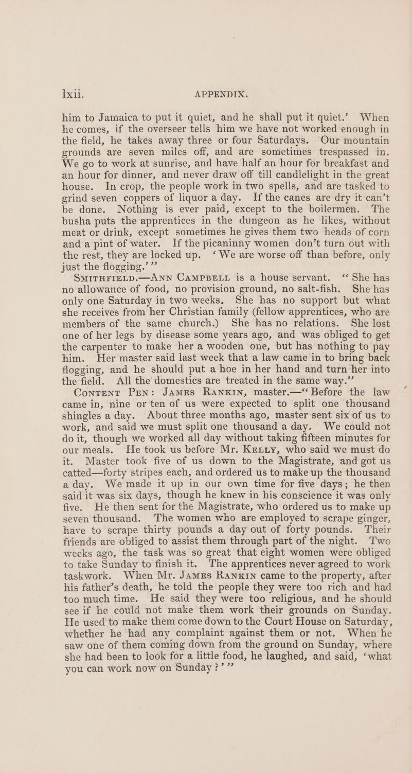 him to Jamaica to put it quiet, and he shall put it quiet.’ When he comes, if the overseer tells him we have not worked enough in the field, he takes away three or four Saturdays. Our mountain grounds are seven miles off, and are sometimes trespassed in. We go to work at sunrise, and have half an hour for breakfast and an hour for dinner, and never draw off till candlelight in the great house. In crop, the people work in two spells, and are tasked to grind seven coppers of liquor a day. Ifthe canes are dry it can’t be done. Nothing is ever paid, except to the boilermen. The busha puts the apprentices in the dungeon as he likes, without meat or drink, except sometimes he gives them two heads of corn and a pint of water. Ifthe picaninny women don’t turn out with the rest, they are locked up. ‘ We are worse off than before, only just the flogging.’ ”’ SMITHFIELD.—ANN CAMPBELL is a house servant. ‘‘ She has no allowance of food, no provision ground, no salt-fish. She has only one Saturday in two weeks, She has no support but what she receives from her Christian family (fellow apprentices, who are members of the same church.) She has no relations. She lost one of her legs by disease some years ago, and was obliged to get the carpenter to make her a wooden one, but has nothing to pay him. Her master said last week that a law came in to bring back flogging, and he should put a hoe in her hand and turn her into the field. All the domestics are treated in the same way.” Content Pen: JAMES RANKIN, master.—‘‘ Before the law came in, nine or ten of us were expected to split one thousand shingles aday. About three months ago, master sent six of us to work, and said we must split one thousand a day. We could not do it, though we worked all day without taking fifteen minutes for our meals. He took us before Mr. Kextiy, who said we must do it. Master took five of us down to the Magistrate, and got us catted—forty stripes each, and ordered us to make up the thousand a day. We made it up in our own time for five days; he then said it was six days, though he knew in his conscience it was only five. He then sent for the Magistrate, who ordered us to make up seven thousand. ‘The women who are employed to scrape ginger, have to scrape thirty pounds a day out of forty pounds. Their friends are obliged to assist them through part of the night. Two weeks ago, the task was so great that eight women were obliged to take Sunday to finish it. The apprentices never agreed to work taskwork. When Mr. James Ranxin came to the property, after his father’s death, he told the people they were too rich and had too much time. He said they were too religious, and he should see if he could not make them work their grounds on Sunday. He used to make them come down to the Court House on Saturday, whether he had any complaint against them or not. When he saw one of them coming down from the ground on Sunday, where she had been to look for a little food, he laughed, and said, ‘what you can work now on Sunday?’ ”