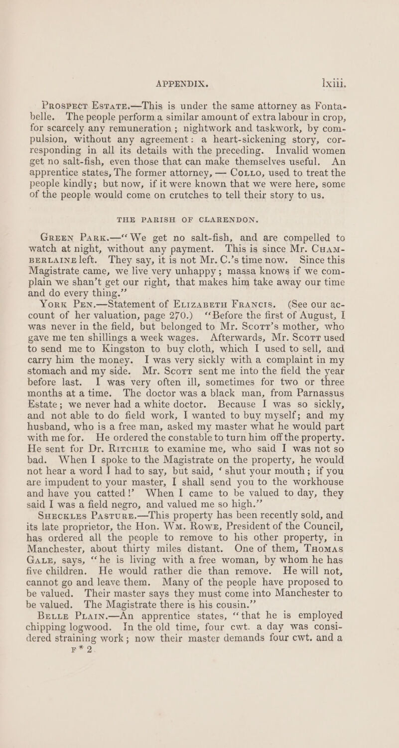 Prospsect Estate.—This is under the same attorney as Fonta- belle. The people perform a similar amount of extra labour in crop, for scarcely any remuneration ; nightwork and taskwork, by com- pulsion, without any agreement: a heart-sickening story, cor- responding in all its details with the preceding. Invalid women get no salt-fish, even those that can make themselves useful. An apprentice states, The former attorney, — CoLto, used to treat the people kindly; but now, if it were known that we were here, some of the people would come on crutches to tell their story to us. THE PARISH OF CLARENDON. GREEN Parkx.—‘‘ We get no salt-fish, and are compelled to watch at night, without any payment. This is since Mr. Cuam- BERLAINE left. They say, it is not Mr.C.’s time now. Since this Magistrate came, we live very unhappy; massa knows if we com- plain we shan’t get our right, that makes him take away our time and do every thing.” York Pren.—Statement of Erizaspetu Francis. (See our ac- count of her valuation, page 270.) ‘‘Before the first of August, I was never in the field, but belonged to Mr. Scorr’s mother, who gave me ten shillings a week wages. Afterwards, Mr. Scort used to send me to Kingston to buy cloth, which I used to sell, and carry him the money. I was very sickly with a complaint in my stomach and my side. Mr. Scorr sent me into the field the year before last. I was very often ill, sometimes for two or three months atatime. The doctor was a black man, from Parnassus Estate; we never had a white doctor. Because I was so sickly, and not able to do field work, 1 wanted to buy myself; and my husband, who is a free man, asked my master what he would part with me for. He ordered the constable to turn him off the property. He sent for Dr. Rircu1z to examine me, who said I was not so bad. When I spoke to the Magistrate on the property, he would not hear a word I had to say, but said, ‘ shut your mouth; if you are impudent to your master, I shall send you to the workhouse and have you catted!’ When I came to be valued to day, they said I was a field negro, and valued me so high.” SuecKLes Pasture.—tThis property has been recently sold, and its late proprietor, the Hon. Wm. Rowe, President of the Council, has ordered all the people to remove to his other property, in Manchester, about thirty miles distant. One of them, THomas GaLz, says, “‘he is living with a free woman, by whom he has five children. He would rather die than remove. He will not, cannot go and leave them. Many of the people have proposed to be valued. Their master says they must come into Manchester to be valued. The Magistrate there is his cousin.” Bette Pirain.—An apprentice states, “that he is employed chipping logwood. In the old time, four cwt. a day was consi- dered straining work; now their master demands four cwt. and a joy