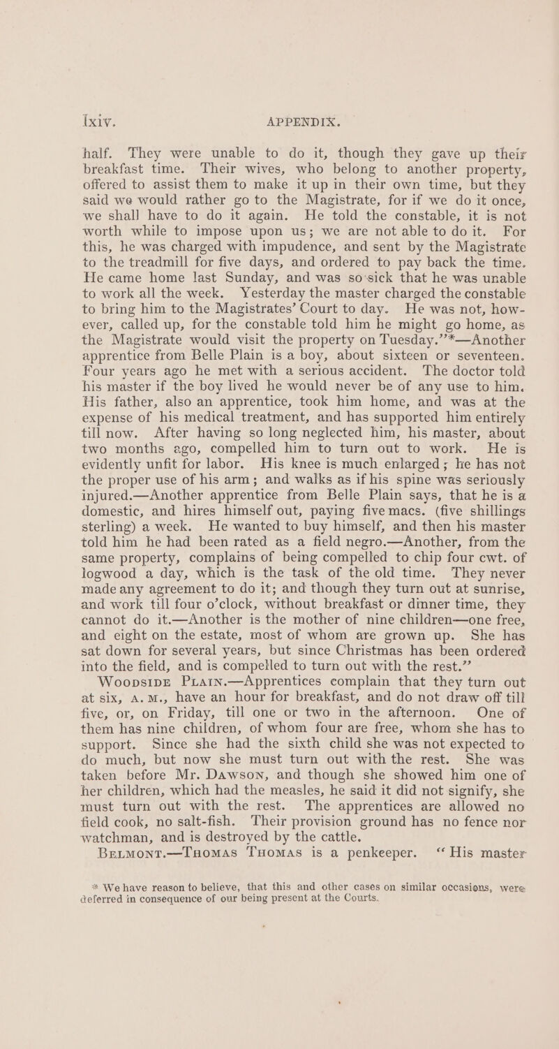 half. They were unable to do it, though they gave up their breakfast time. Their wives, who belong to another property, offered to assist them to make it up in their own time, but they said we would rather go to the Magistrate, for if we do it once, we shall have to do it again. He told the constable, it is not worth while to impose upon us; we are not able to doit. For this, he was charged with impudence, and sent by the Magistrate to the treadmill for five days, and ordered to pay back the time. He came home last Sunday, and was so:sick that he was unable to work all the week. Yesterday the master charged the constable to bring him to the Magistrates’ Court to day. He was not, how- ever, called up, for the constable told him he might go home, as the Magistrate would visit the property on Tuesday.”’*—Another apprentice from Belle Plain is a boy, about sixteen or seventeen. Four years ago he met with a serious accident. The doctor told his master if the boy lived he would never be of any use to him. His father, also an apprentice, took him home, and was at the expense of his medical treatment, and has supported him entirely till now. After having so long neglected him, his master, about two months ego, compelled him to turn out to work. He is evidently unfit for labor. His knee is much enlarged; le has not the proper use of his arm; and walks as if his spine was seriously injured.—Another apprentice from Belle Plain says, that he is a domestic, and hires himself out, paying five macs. (five shillings sterling) a week. He wanted to buy himself, and then his master told him he had been rated as a field negro.—Another, from the same property, complains of bemg compelled to chip four cwt. of logwood a day, which is the task of the old time. They never made any agreement to do it; and though they turn out at sunrise, and work till four o’clock, without breakfast or dimner time, they cannot do it.—Another is the mother of nine children—one free, and eight on the estate, most of whom are grown up. She has sat down for several years, but since Christmas has been ordered into the field, and is competled to turn out with the rest.”’ Woopsipre PxLarn.—Apprentices complain that they turn out at six, A.M., have an hour for breakfast, and do not draw off till five, or, on Friday, till one or two in the afternoon. One of them has nine children, of whom four are free, whom she has to support. Since she had the sixth child she was not expected to do much, but now she must turn out with the rest. She was taken before Mr. Dawson, and though she showed him one of her children, which had the measles, he said it did not signify, she must turn out with the rest. The apprentices are allowed no field cook, no salt-fish. Their provision ground has no fence nor watchman, and is destroyed by the cattle. BreLtmont.—TuHomas THomas is a penkeeper. ‘“ His master * We have reason to believe, that this and other cases on similar occasions, were: deferred in consequence of our being present at the Courts.
