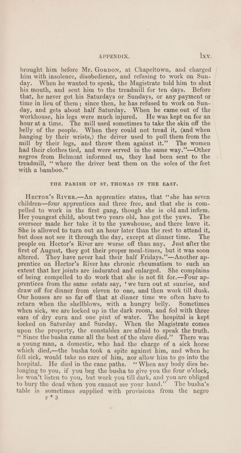 brought him before Mr. Gorpon, at Chapeltown, and charged him with insolence, disobedience, and refusing to work on Sun- day. When he wanted to speak, the Magistrate told him to shut his mouth, and sent him to the treadmill for ten days. Before that, he never got his Saturdays or Sundays, or any payment or time in lieu of them; since then, he has refused to work on Sun- day, and gets about half Saturday. When he came out of the workhouse, his legs were much injured. He was kept on for an hour at a time. The mill used sometimes to take the skin off the belly of the people. When they could not tread it, (and when hanging by their wrists,) the driver used to pull them from the mill by their legs, and throw them against it.”” The women had their clothes tied, and were served in the same way.’’—Other negros from Belmont informed us, they had been sent to the treadmill, ‘‘ where the driver beat them on the soles of the feet with a bamboo.”’ THE PARISH OF ST. THOMAS IN THE EAST. Hecror’s River.—An apprentice states, that “she has seven children—four apprentices and three free, and that she is com- pelled to work in the first gang, though she is old and infirm. Her youngest child, about two years old, has got the yaws. The overseer made her take it to the yawshouse, and there leave it. She is allowed to turn out an hour later than the rest to attend it, but does not see it through the day, except at dinner time. The people on Hector’s River are worse off than any. Just after the first of August, they got their proper meal-times, but it was soon altered. They have never had their half Fridays.’-—Another ap- prentice on Hector’s River has chronic rheumatism to such an extent that her joints are indurated and enlarged. She complains of being compelled to do work that she is not fit for.—Four ap- prentices from the same estate say, ‘we turn out at sunrise, and draw off for dinner from eleven to one, and then work till dusk. Our houses are so far off that at dinner time we often have to return when the shellblows, with a hungry belly. Sometimes when sick, we are locked up in the dark room, and fed with three ears of dry corn and one pint of water. The hospital is kept locked on Saturday and Sunday. When the Magistrate comes upon the property, the constables are afraid to speak the truth. “Since the busha came all the best of the slave died.”” There was a young man, a domestic, who had the charge of a sick horse which died,—the busha took a spite against him, and when he fell sick, would take no care of him, nor allow him to go into the hospital. He died in the cane paths. ‘‘ When any body dies be- longing to you, if you beg the busha to give you the four o’clock, he won’t listen to you, but work you till dark, and you are obliged to bury the dead when you cannot see your hand.” ‘The busha’s table is sometimes supplied with provisions from the negro Bar a