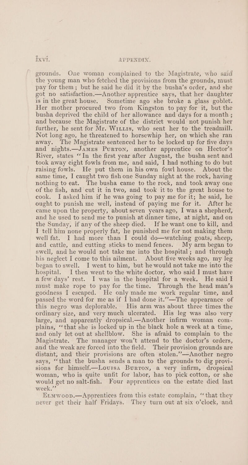 Ixvt. APPENDIX. grounds. One woman complained to the Magistrate, who said the young man who fetched the provisions from the grounds, must pay for them; but he said he did it by the busha’s order, and she got no satisfaction.—Another apprentice says, that her daughter is in the great house. Sometime ago she broke a glass goblet. Her mother procured two from Kingston to pay for it, but the busha deprived the child of her allowance and days for a month ; and because the Magistrate of the district would not punish her further, he sent for Mr. Wituis, who sent her to the treadmill. Not long ago, he threatened to horsewhip her, on which she ran away. The Magistrate sentenced her to be locked up for five days and nights.—James Purron, another apprentice on Hector’s River, states “‘In the first year after August, the busha sent and took away eight fowls from me, and said, I had nothing to do but raising fowls. He put them in his own fowl house. About the same time, I caught two fish one Sunday night at the rock, having nothing to eat. The busha came to the rock, and took away one of the fish, and cut it in two, and took it to the great house to cook. I asked him if he was going to pay me for it; he said, he ought to punish me well, instead of paying me for it. After he came upon the property, about seven years ago, I was a shepherd, and he used to send me to punish at dinner time, at night, and on the Sunday, if any of the sheep died. Hf he want one to kill, and T tell him none properly fat, he punished me for not making them well fat. I had more than I could do—watching goats, sheep, and cattle, and cutting sticks to mend fenees. My arm began to swell, and he would not take me into the hospital; and through his neglect I come to this ailment. About five weeks ago, my leg began to swell. I went to him, but he would not take me into the hospital. I then went to the white doctor, who said I must have a few days’ rest. I was in the hospital for a week. He said I must make rope to pay for the time. Through the head man’s goodness I escaped. He only made me work regular time, and passed the word for me as if I had done it.””—The appearance of this negro was deplorable. His arm was about three times the ordinary size, and very much ulcerated. His leg was also very large, and apparently dropsical.—Another infirm woman com- plains, ‘“‘that she is locked up in the black hole a week at a time, and only let out at shellblow. She is afraid to complain to the Magistrate. The manager won’t attend to the doctor’s orders, and the weak are forced into the field. Their provision grounds are distant, and their provisions are often stolen.”—Another negro says, ‘‘that the busha sends a man to the grounds to dig provi- sions for himself.—Lovisa Burton, a very infirm, dropsical woman, who is quite unfit for labor, has to pick cotton, or she would get no salt-fish. Four apprentices on the estate died last week.”’ E_mwoop.—Apprentices from this estate complain, ‘that they never get their half Fridays. They turn out at six o’clock, and