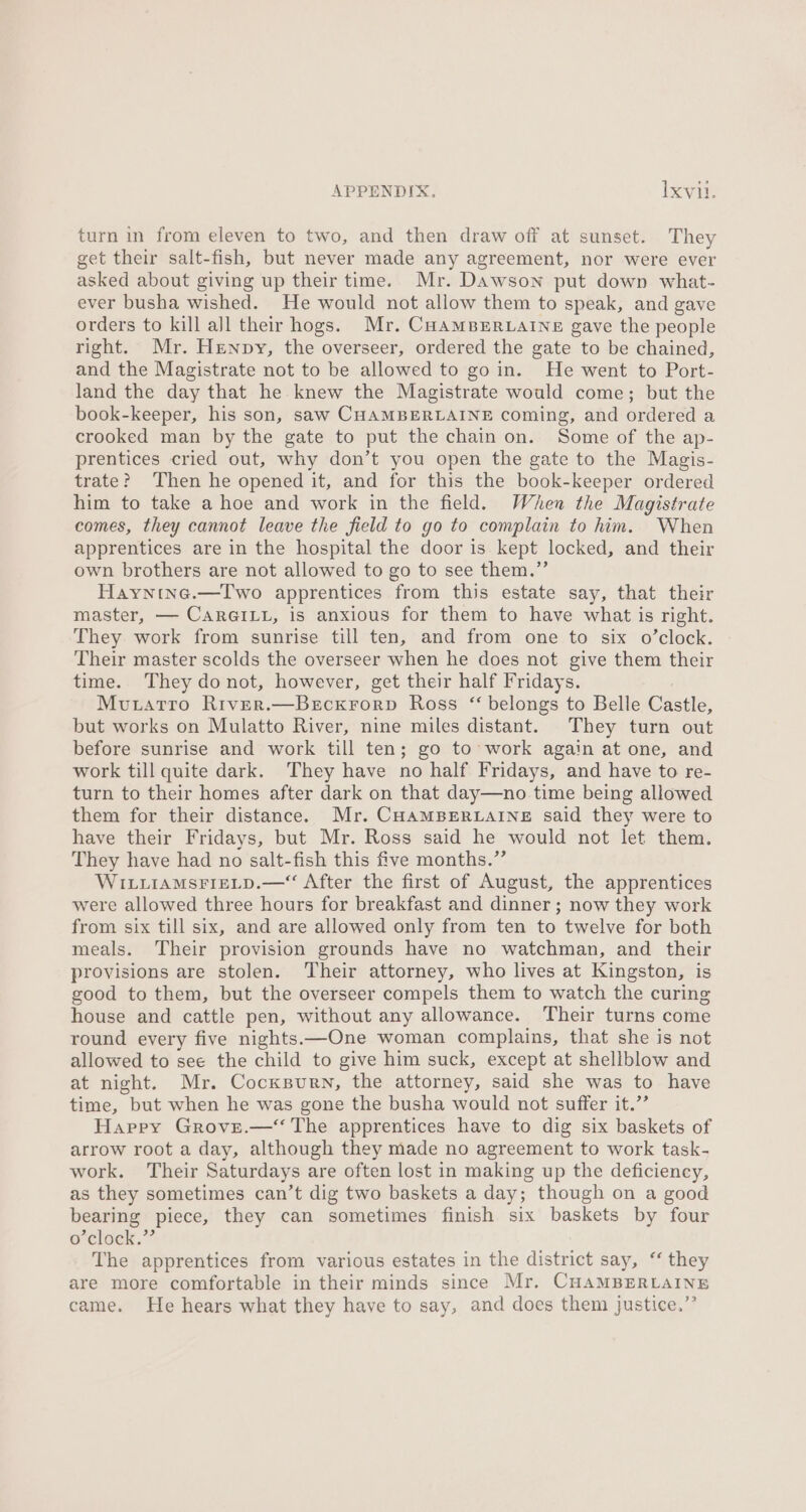 turn in from eleven to two, and then draw off at sunset. They get their salt-fish, but never made any agreement, nor were ever asked about giving up their time. Mr. Dawson put down what- ever busha wished. He would not allow them to speak, and gave orders to kill all their hogs. Mr. CHAMBERLAINE gave the people right. Mr. Henpy, the overseer, ordered the gate to be chained, and the Magistrate not to be allowed to goin. He went to Port- land the day that he knew the Magistrate would come; but the book-keeper, his son, saw CHAMBERLAINE coming, and ordered a crooked man by the gate to put the chain on. Some of the ap- prentices cried out, why don’t you open the gate to the Magis- trate? Then he opened it, and for this the book-keeper ordered him to take a hoe and work in the field. When the Magistrate comes, they cannot leave the field to go to complain to him. When apprentices are in the hospital the door is kept locked, and their own brothers are not allowed to go to see them.”’ Hayntne.—Two apprentices from this estate say, that their master, — CarGILL, is anxious for them to have what is right. They work from sunrise till ten, and from one to six o’clock. Their master scolds the overseer when he does not give them their time. They donot, however, get their half Fridays. Moutatro River.—Becxrorp Ross “ belongs to Belle Castle, but works on Mulatto River, nine miles distant. They turn out before sunrise and work till ten; go to work again at one, and work till quite dark. They have no half Fridays, and have to re- turn to their homes after dark on that day—no time being allowed them for their distance. Mr. CHAMBERLAINE said they were to have their Fridays, but Mr. Ross said he would not let them. They have had no salt-fish this five months.” WILLIAMsFIELD.—“ After the first of August, the apprentices were allowed three hours for breakfast and dinner ; now they work from six till six, and are allowed only from ten to twelve for both meals. Their provision grounds have no watchman, and their provisions are stolen. Their attorney, who lives at Kingston, is good to them, but the overseer compels them to watch the curing house and cattle pen, without any allowance. Their turns come round every five nights.—One woman complains, that she is not allowed to see the child to give him suck, except at shellblow and at night. Mr. Cocxsurn, the attorney, said she was to have time, but when he was gone the busha would not suffer it.” Happy Grovse.— The apprentices have to dig six baskets of arrow root a day, although they made no agreement to work task- work. Their Saturdays are often lost in making up the deficiency, as they sometimes can’t dig two baskets a day; though on a good bearing piece, they can sometimes finish six baskets by four o’clock.”’ The apprentices from various estates in the district say, ‘‘ they are more comfortable in their minds since Mr. CHAMBERLAINE came. He hears what they have to say, and does them justice.”