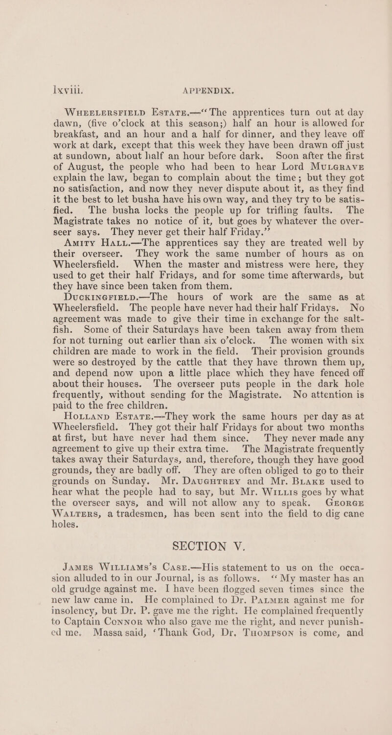 WHEELERSFIELD EstatE.— The apprentices turn out at day dawn, (five o’clock at this season;) half an hour is allowed for breakfast, and an hour and a half for dinner, and they leave off work at dark, except that this week they have been drawn off just at sundown, about half an hour before dark. Soon after the first of August, the people who had been to hear Lord Muterave explain the law, began to complain about the time; but they got no satisfaction, and now they never dispute about it, as they find it the best to let busha have his own way, and they try to be satis- fied. The busha locks the people up for trifling faults. The Magistrate takes no notice of it, but goes by whatever the over- seer says. They never get their half Friday.” Amity Harut.—The apprentices say they are treated well by their overseer. They work the same number of hours as on Wheelersfield. When the master and mistress were here, they used to get their half Fridays, and for some time afterwards, but they have since been taken from them. DuckINGFIELD.—The hours of work are the same as at Wheelersfield. The people have never had their half Fridays. No agreement was made to give their time in exchange for the salt- fish. Some of their Saturdays have been taken away from them for not turning out earlier than six o’clock. The women with six children are made to work in the field. Their provision grounds were so destroyed by the cattle that they have thrown them up, and depend now upon a little place which they have fenced off about their houses. The overseer puts people in the dark hole frequently, without sending for the Magistrate. No attention is paid to the free children. Hoxtianp Estate.—-They work the same hours per day as at Wheelersfield. They got their half Fridays for about two months at first, but have never had them since. They never made any agreement to give up their extra time. The Magistrate frequently takes away their Saturdays, and, therefore, though they have good grounds, they are badly off. They are often obliged to go to their grounds on Sunday. Mr. Daveutrey and Mr. Buaxke used to hear what the people had to say, but Mr. Wituis goes by what the overseer says, and will not allow any to speak. GroRGE WALTERS, a tradesmen, has been sent into the field to dig cane holes. SECTION V. James Wi.iiAMs’s Casz.—His statement to us on the occa- sion alluded to in our Journal, is as follows. ‘‘ My master has an old grudge against me. I have been flogged seven times since the new law came in. He complained to Dr. PatmgEr against me for insolency, but Dr. P. gave me the right. He complained frequently to Captain Connor who also gave me the right, and never punish- ed me. Massasaid, ‘Thank God, Dr. Tuompson is come, and