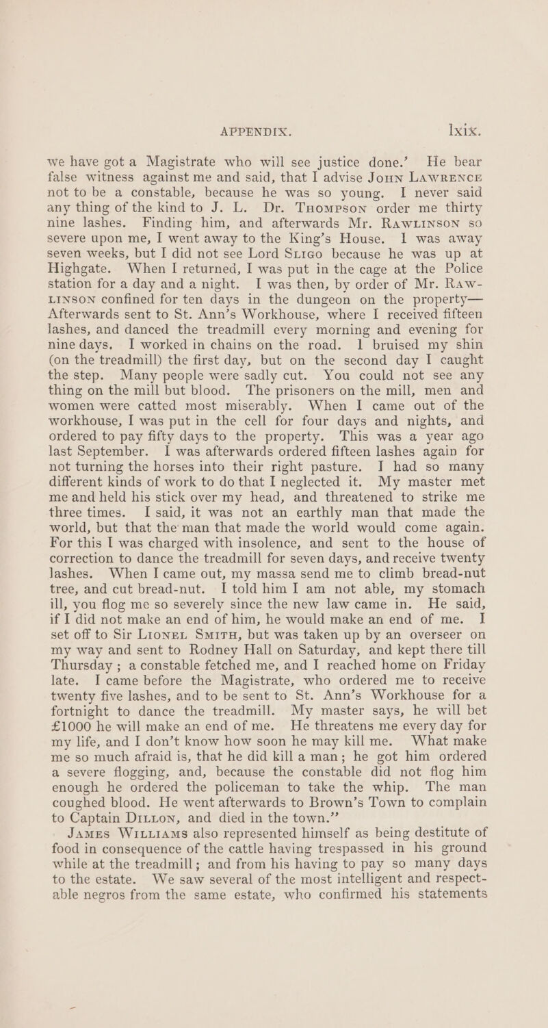 we have gota Magistrate who will see justice done.’ He bear false witness against me and said, that I advise Joun LAWRENCE not to be a constable, because he was so young. I never said any thing of the kind to J. L. Dr. Tuompson order me thirty nine lashes. Finding him, and afterwards Mr. RawLinson so severe upon me, I went away to the King’s House. I was away seven weeks, but I did not see Lord Stigo because he was up at Highgate. When I returned, I was put in the cage at the Police station for a day and a night. I was then, by order of Mr. Raw- LINSON confined for ten days in the dungeon on the property— Afterwards sent to St. Ann’s Workhouse, where I received fifteen lashes, and danced the treadmill every morning and evening for nine days. I worked in chains on the road. 1 bruised my shin (on the treadmill) the first day, but on the second day I caught the step. Many people were sadly cut. You could not see any thing on the mill but blood. The prisoners on the mill, men and women were catted most miserably. When I came out of the workhouse, I was put in the cell for four days and nights, and ordered to pay fifty days to the property. This was a year ago last September. I was afterwards ordered fifteen lashes again for not turning the horses into their right pasture. I had so many different kinds of work to do that I neglected it. My master met me and held his stick over my head, and threatened to strike me three times. I said, it was not an earthly man that made the world, but that the: man that made the world would come again. For this I was charged with insolence, and sent to the house of correction to dance the treadmill for seven days, and receive twenty lashes. When I came out, my massa send me to climb bread-nut tree, and cut bread-nut. I told him I am not able, my stomach ill, you flog me so severely since the new law came in. He said, if I did not make an end of him, he would make an end of me. I set off to Sir Lionex Smiru, but was taken up by an overseer on my way and sent to Rodney Hall on Saturday, and kept there till Thursday ; a constable fetched me, and I reached home on Friday late. I came before the Magistrate, who ordered me to receive twenty five lashes, and to be sent to St. Ann’s Workhouse for a fortnight to dance the treadmill. My master says, he will bet £1000 he will make an end of me. He threatens me every day for my life, and I don’t know how soon he may kill me. What make me so much afraid is, that he did killa man; he got him ordered a severe flogging, and, because the constable did not flog him enough he ordered the policeman to take the whip. The man coughed blood. He went afterwards to Brown’s Town to complain to Captain Ditton, and died in the town.” James Wit.1aMs also represented himself as being destitute of food in consequence of the cattle having trespassed in his ground while at the treadmill; and from his having to pay so many days to the estate. We saw several of the most intelligent and respect- able negros from the same estate, who confirmed his statements