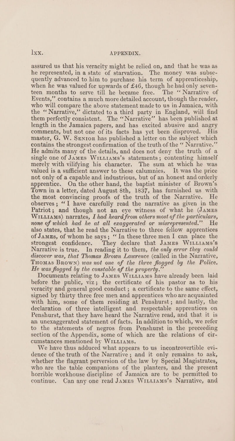 assured us that his veracity might be relied on, and that he was as he represented, in a state of starvation. The money was subse- quently advanced to him to purchase his term of apprenticeship, when he was valued for upwards of £46, though he had only seven- teen months to serve till he became free. The ‘‘ Narrative of Events,’’. contains a much more detailed account, though the reader, who will compare the above statement made to us in Jamaica, with the ‘ Narrative,” dictated to a third party in England, will find them perfectly consistent. The ‘‘Narrative’’ has been published at length in the Jamaica papers, and has excited abusive and angry comments, but not one of its facts has yet been disproved. His master, G. W. Senior has published a letter on the subject which contains the strongest confirmation of the truth of the “‘ Narrative.” He admits many of the details, and does not deny the truth of a single one of James Wi tuiams’s statements; contenting himself merely with vilifying his character. The sum at which he was valued is a sufficient answer to these calumnies. It was the price not only of a capable and industrious, but of an honest and orderly apprentice. On the other hand, the baptist minister of Brown’s Town in a letter, dated August 8th, 1837, has furnished us with the most convincing proofs of the truth of the Narrative. He observes ; “I have carefully read the narrative as given in the Patriot; and though not an eye witness of what he (JAMES WILLIAMs) narrates, I had heard from others most of the particulars, none of which had he at all exaggerated or misrepresented.”’ He also states, that he read the Narrative to three fellow apprentices of Jamzs, of whom he says; “ In these three men I can place the strongest confidence. They declare that James WILLIAMS’s Narrative is true. In reading it to them, the only error they could discover was, that Thomas Brown Lawrence (called in the Narrative, Tuomas Brown) was not one of the three flogged by the Police. He was flogged by the constable of the property.” Documents relating to James Wituiams have already been laid before the public, viz; the certificate of his pastor as to his veracity and general good conduct ; a certificate to the same effect, signed by thirty three free men and apprentices who are acquainted with him, some of them residing at Penshurst; and lastly, the declaration of three intelligent and respectable apprentices on Penshurst, that they have heard the Narrative read, and that it is an unexaggerated statement of facts. In addition to which, we refer to the statements of negros from Penshurst in the preceeding section of the Appendix, some of which are the relations of cir- cumstances mentioned by WiLLIAMs. We have thus adduced what appears to us incontrovertible evi- dence of the truth of the Narrative; and it only remains to ask, whether the flagrant perversion of the law by Special Magistrates, who are the table companions of the planters, and the present horrible workhouse discipline of Jamaica are to be permitted to continue. Can any one read James WiLtiams’s Narrative, and