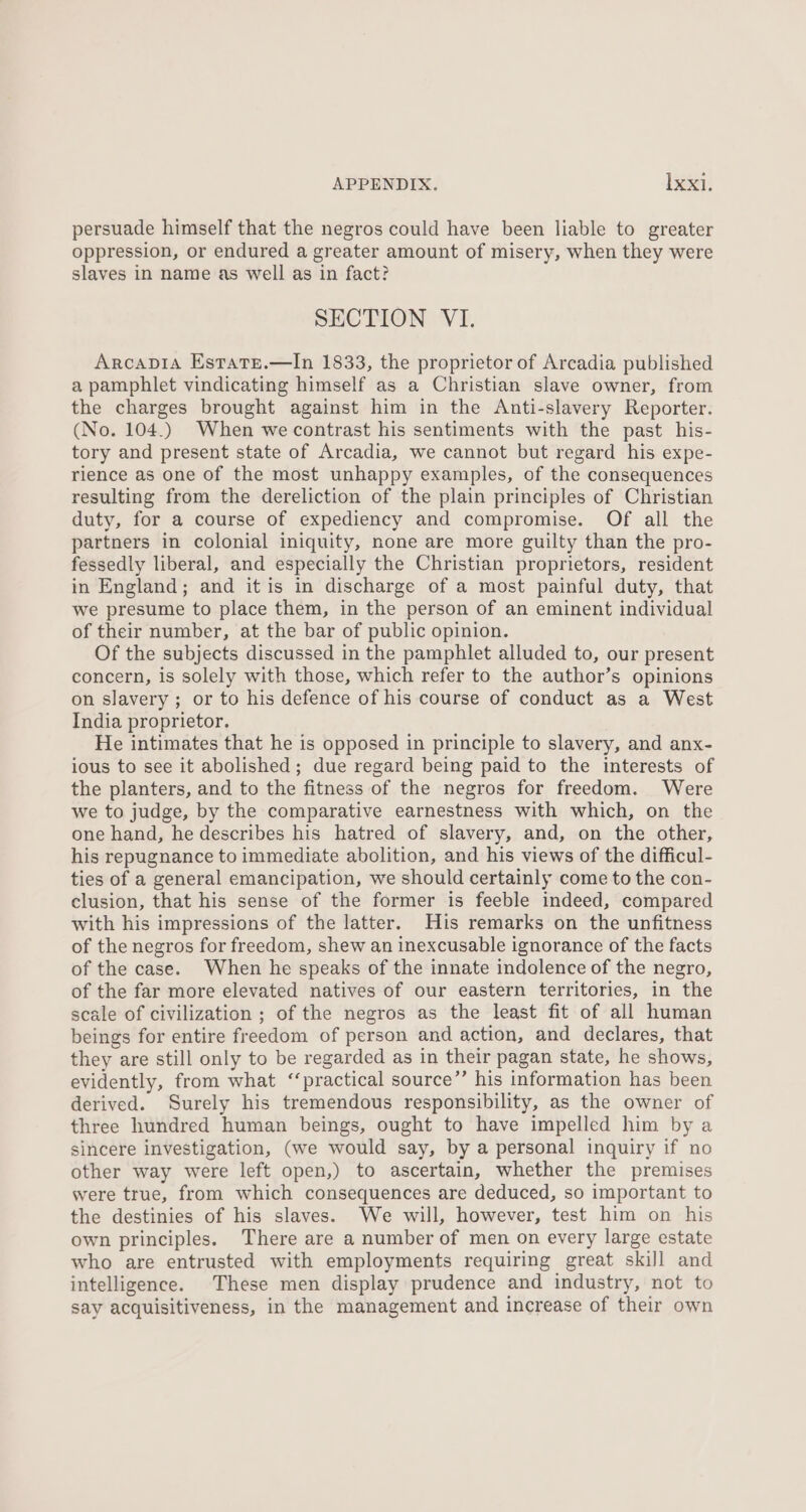 persuade himself that the negros could have been liable to greater oppression, or endured a greater amount of misery, when they were slaves in name as well as in fact? SECTION VI. Arcapia Estate.—In 1833, the proprietor of Arcadia published a pamphlet vindicating himself as a Christian slave owner, from the charges brought against him in the Anti-slavery Reporter. (No. 104.) When we contrast his sentiments with the past his- tory and present state of Arcadia, we cannot but regard his expe- rience as one of the most unhappy examples, of the consequences resulting from the dereliction of the plain principles of Christian duty, for a course of expediency and compromise. Of all the partners in colonial iniquity, none are more guilty than the pro- fessedly liberal, and especially the Christian proprietors, resident in England; and it is in discharge of a most painful duty, that we presume to place them, in the person of an eminent individual of their number, at the bar of public opinion. Of the subjects discussed in the pamphlet alluded to, our present concern, is solely with those, which refer to the author’s opinions on slavery ; or to his defence of his course of conduct as a West India proprietor. He intimates that he is opposed in principle to slavery, and anx- ious to see it abolished; due regard being paid to the interests of the planters, and to the fitness of the negros for freedom. Were we to judge, by the comparative earnestness with which, on the one hand, he describes his hatred of slavery, and, on the other, his repugnance to immediate abolition, and his views of the difficul- ties of a general emancipation, we should certainly come to the con- clusion, that his sense of the former is feeble indeed, compared with his impressions of the latter. His remarks on the unfitness of the negros for freedom, shew an inexcusable ignorance of the facts of the case. When he speaks of the innate indolence of the negro, of the far more elevated natives of our eastern territories, in the scale of civilization ; of the negros as the least fit of all human beings for entire freedom of person and action, and declares, that they are still only to be regarded as in their pagan state, he shows, evidently, from what “‘practical source”’ his information has been derived. Surely his tremendous responsibility, as the owner of three hundred human beings, ought to have impelled him by a sincere investigation, (we would say, by a personal inquiry if no other way were left open,) to ascertain, whether the premises were true, from which consequences are deduced, so important to the destinies of his slaves. We will, however, test him on his own principles. There are a number of men on every large estate who are entrusted with employments requiring great skill and intelligence. These men display prudence and industry, not to say acquisitiveness, in the management and increase of their own