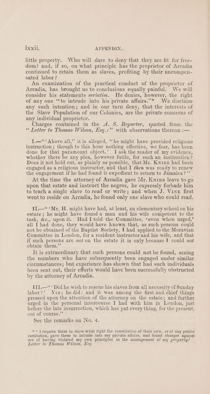 little property. Who will dare to deny that they are fit for free- dom? and, if so, on what principle has the proprietor of Arcadia continued to retain them as slaves, profiting by their uncompen- sated labor? An examination of the practical conduct of the proprietor of Arcadia, has brought us to conclusions equally painful. We will consider his statements seriatim. He denies, however, the right of any one ‘to intrude into his private affairs.”’* We disclaim any such intention; and in our turn deny, that the interests of the Slave Population of our Colonies, are the private concerns of any individual proprietor. Charges contained in the 4. S. Reporter, quoted from the “* Letter to Thomas Wilson, Hsq.:’’ with observations thereon :— I.—‘‘‘ Above all,”’ itis alleged, ‘“‘he might have provided religious instruction; though to this hour nothing effective, we fear, has been done for that paramount object.’ I ask the reader of my evidence, whether there be any plea, however futile, for such an insinuation ? Does it not hold out, as plainly as possible, that Mr. Knipp had been engaged as a religious instructor, and that I then was ready to renew the engagement if he had found it expedient to return to Jamaica? ”’ At the time the attorney of Arcadia gave Mr. Kniss leave to go upon that estate and instruct the negros, he expressly forbade him to teach a single slave to read or write; and when J. Vinz first went to reside on Arcadia, he found only one slave who could read. II.—‘‘ ‘Mr. H. might have had, at least, an elementary school on his estate; he might have founda man and his wife competent to the task, &amp;c., uponit. Had I told the Committee, ‘even when urged,’ all I had done, they would have known that, as such persons could not be obtained of the Baptist Society, I had applied to the Moravian Committee in London, for a resident instructor and his wife, and that if such persons are no¢ on the estate it is only because I could not obtain them.”’ It is extraordinary that such persons could not be found, seeing the numbers who have subsequently been engaged under similar circumstances; but experience has shown that had such individuals been sent out, their efforts would have been successfully obstructed by the attorney of Arcadia. III.—‘‘‘ Did he wish to rescue his slaves from all necessity of Sunday labor?’ Yes; he did: and it was among the first and chief things pressed upon the attention of the attorney on the estate; and further urged in the personal intercourse I had with him in London, just before the late insurrection, which has put every thing, for the present, out of course.” See the remarks on No. 4. * ] require them to show what right the constitution of their own, or of any public iustitution, gave them to intrude into my private affairs, and found charges against me of having violated my own principles in the management of my property? ’ Letter to Thomas Wiison, Esq.