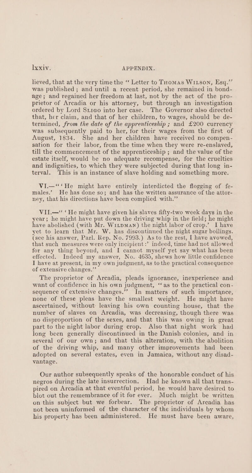lieved, that at the very time the ‘‘ Letter to Tuomas Witson, Esq.”’ was published ; and until a recent period, she remained in bond- age; and regained her freedom at last, not by the act of the pro- prietor of Arcadia or his attorney, but through an investigation ordered by Lord Srieo into her case. The Governor also directed that, her claim, and that of her children, to wages, should be de- termined, from the date of the apprenticeship ; and £200 currency was subsequently paid to her, for their wages from the first of August, 1834. She and her children have received no compen- sation for their labor, from the time when they were re-enslaved, till the commencement of the apprenticeship ; and the value of the estate itself, would be no adequate recompense, for the cruelties and indignities, to which they were subjected during that long in- terval. This is an instance of slave holding and something more. VI.—‘‘‘He might have entirely interdicted the flogging of fe- males.’ He has done so; and has the written assurance of the attor- ney, that his directions have been complied with.” VII.—“‘ ‘He might have given his slaves fifty-two week days in the year; he might have put down the driving whip in the field; he might have abolished (with Mr. Witpman) the night labor of crop.’ I have yet to learn that Mr. W. has discontinued the night sugar boilings. (see his answer, Parl. Rep. No. 7993.) As to the rest, I have avowed, that such measures were only incipient :’ indeed, time had not allowed for any thing beyond, and I cannot myself yet say what has been effected. Indeed my answer, No.. 4635, shews how little confidence I have at present, in my own judgment, as to the practical consequence of extensive changes.”’ The proprietor of Arcadia, pleads ignorance, inexperience and want of confidence in his own judgment, ‘‘as to the practical con- sequence of extensive changes.”’ In matters of such importance, none of these pleas have the smallest weight. He might have ascertained, without: leaving his own counting house, that the number of slaves on Arcadia, was decreasing, though there was no disproportion of the sexes, and that this was owing in great part to the night labor during crop. Also that night work had long been generally discontinued in the Danish colonies, and in several of our own; and that this alteration, with the abolition of the driving whip, and many other improvements had been adopted on several estates, even in Jamaica, without any disad- vantage. Our author subsequently speaks of the honorable conduct of his negros during the late insurrection. Had he known all that trans- pired on Arcadia at that eventful period, he would have desired to blot out the remembrance of it for ever. Much might be written on this subject but we forbear. The proprietor of Arcadia has not been uninformed of the character of the individuals by whom his property has been administered. He must have been aware,
