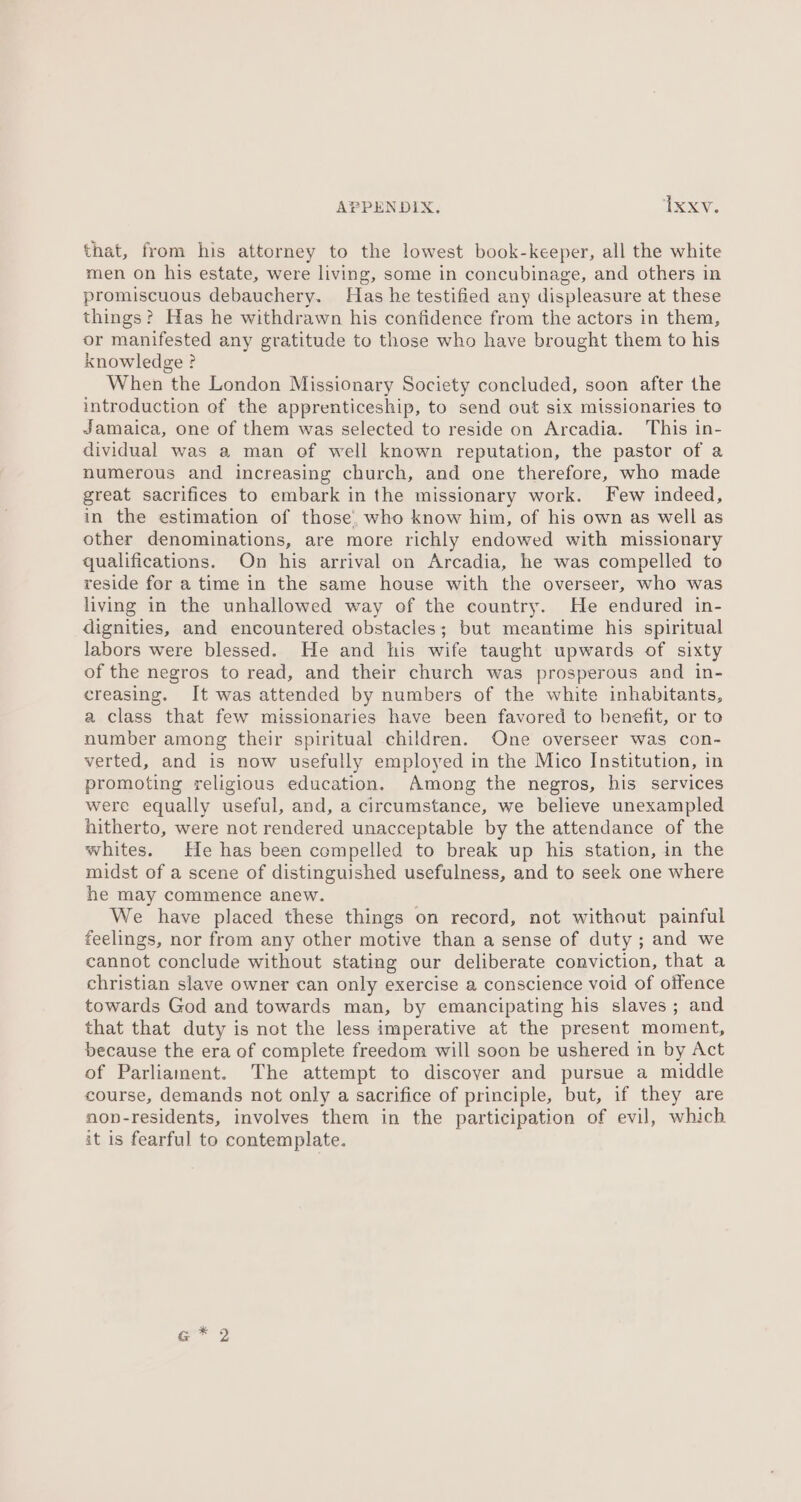 that, from his attorney to the lowest book-keeper, all the white men on his estate, were living, some in concubinage, and others in promiscuous debauchery. Has he testified any displeasure at these things? Has he withdrawn his confidence from the actors in them, or manifested any gratitude to those who have brought them to his knowledge ? When the London Missionary Society concluded, soon after the introduction of the apprenticeship, to send out six missionaries to Jamaica, one of them was selected to reside on Arcadia. This in- dividual was a man of well known reputation, the pastor of a numerous and increasing church, and one therefore, who made great sacrifices to embark in the missionary work. Few indeed, in the estimation of those, who know him, of his own as well as other denominations, are more richly endowed with missionary qualifications. On his arrival on Arcadia, he was compelled to reside for a time in the same house with the overseer, who was living in the unhallowed way of the country. He endured in- dignities, and encountered obstacles; but meantime his spiritual labors were blessed. He and his wife taught upwards of sixty of the negros to read, and their church was prosperous and in- creasing. It was attended by numbers of the white inhabitants, a class that few missionaries have been favored to benefit, or to number among their spiritual children. One overseer was con- verted, and is now usefully employed in the Mico Institution, in promoting religious education. Among the negros, his services were equally useful, and, a circumstance, we believe unexampled hitherto, were not rendered unacceptable by the attendance of the whites. He has been compelled to break up his station, in the midst of a scene of distinguished usefulness, and to seek one where he may commence anew. We have placed these things on record, not without painful feelings, nor from any other motive than a sense of duty ; and we cannot conclude without stating our deliberate conviction, that a christian slave owner can only exercise a conscience void of offence towards God and towards man, by emancipating his slaves ; and that that duty is not the less imperative at the present moment, because the era of complete freedom will soon be ushered in by Act of Parliament. The attempt to discover and pursue a middle course, demands not only a sacrifice of principle, but, if they are non-residents, involves them in the participation of evil, which it is fearful to contemplate. a * 2