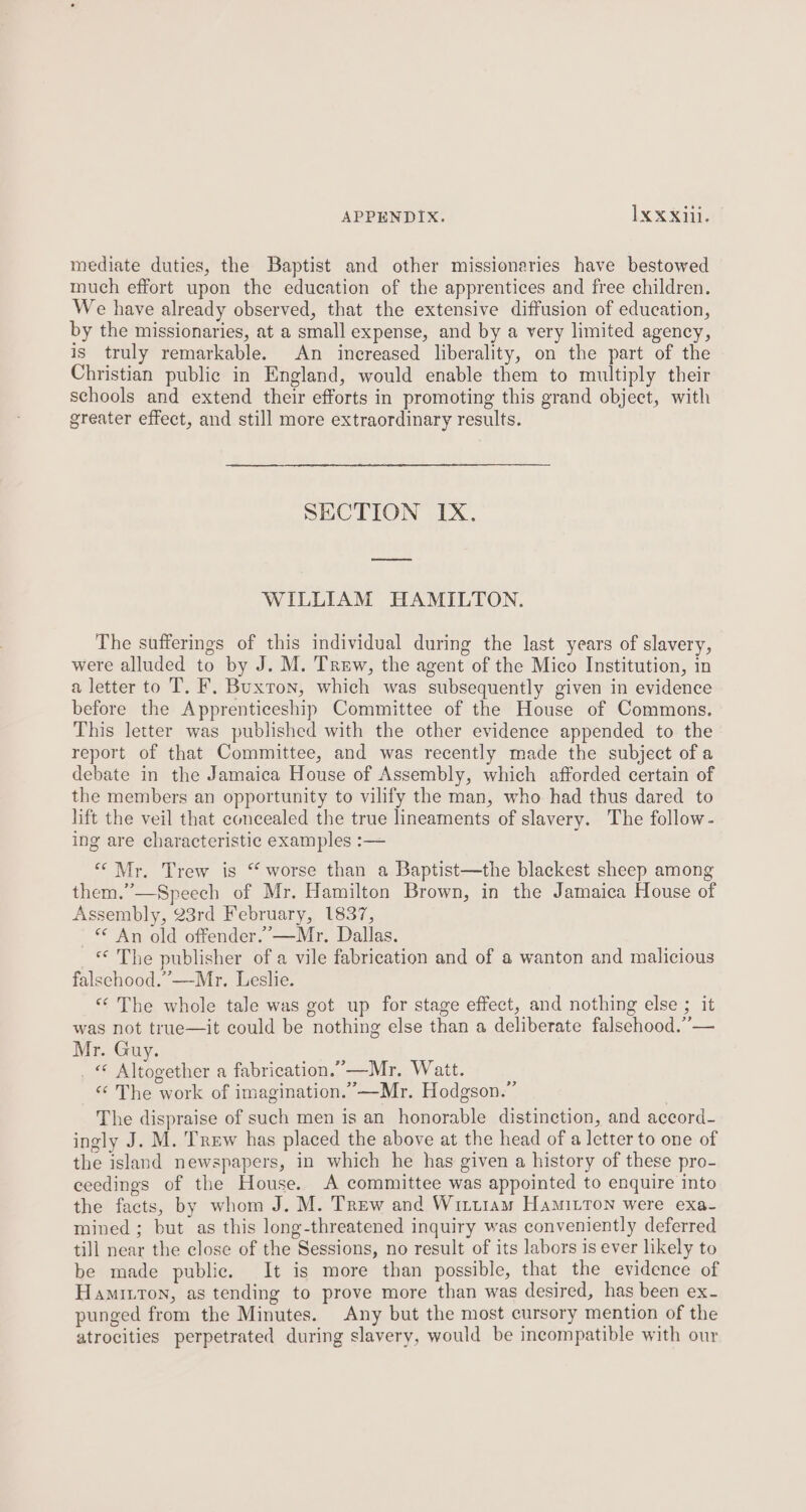 mediate duties, the Baptist and other missionaries have bestowed much effort upon the education of the apprentices and free children. We have already observed, that the extensive diffusion of education, by the missionaries, at a small expense, and by a very limited agency, is truly remarkable. An increased liberality, on the part of the Christian public in England, would enable them to multiply their schools and extend their efforts in promoting this grand object, with greater effect, and still more extraordinary results. SECTION IX. WILLIAM HAMILTON. The sufferings of this individual during the last years of slavery, were alluded to by J. M. Trew, the agent of the Mico Institution, in a letter to T. F, Buxton, which was subsequently given in evidence before the Apprenticeship Committee of the House of Commons. This letter was published with the other evidence appended to the report of that Committee, and was recently made the subject of a debate in the Jamaica House of Assembly, which afforded certain of the members an opportunity to vilify the man, who had thus dared to lift the veil that concealed the true lineaments of slavery. The follow - ing are characteristic examples :— “Mr. Trew is “ worse than a Baptist—the blackest sheep among them.”—Speech of Mr, Hamilton Brown, in the Jamaica House of Assembly, 23rd February, 1837, «< An old offender.” —Mr. Dallas. * The publisher of a vile fabrication and of a wanton and malicious falschood.”—-Mr. Leslie. “The whole tale was got up for stage effect, and nothing else ; it was not true—it could be nothing else than a deliberate falsehood.” — Mr. Guy. . © Altogether a fabrication.”—Mr. Watt. « The work of imagination.” —Mr. Hodgson.” The dispraise of such men is an honorable distinction, and accord- ingly J. M. Trew has placed the above at the head of a letter to one of the island newspapers, in which he has given a history of these pro- eeedings of the House. A committee was appointed to enquire into the facts, by whom J. M. Trew and Wittiam Hamitton were exa- mined; but as this long-threatened inquiry was conveniently deferred till near the close of the Sessions, no result of its labors is ever likely to be made public. It is more than possible, that the evidence of Hamiton, as tending to prove more than was desired, has been ex- punged from the Minutes. Any but the most cursory mention of the atrocities perpetrated during slavery, would be incompatible with our