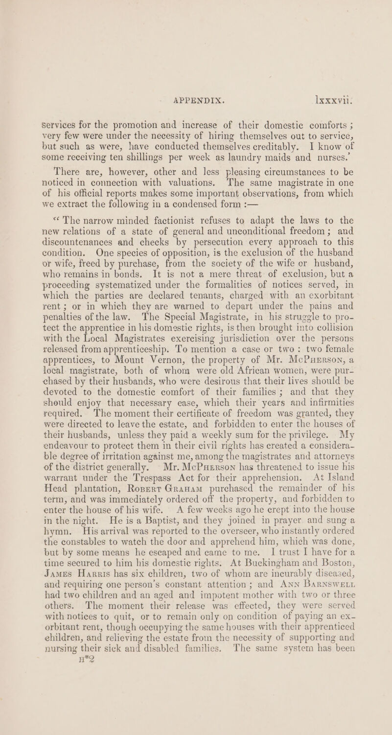 services for the promotion and increase of their domestic comforts ; very few were under the necessity of hiring themselves out to service, but such as were, have conducted themselves creditably. I know of some receiving ten shillings per week as laundry maids and nurses.’ There are, however, other and less pleasing circumstances to be noticed in connection with valuations. The same magistrate in one of his official reports makes some important observations, from which we extract the following in a condensed form :— «The narrow minded factionist refuses to adapt the laws to the new relations of a state of general and unconditional freedom; and discountenances and checks by persecution every approach to this condition. One species of opposition, is the exclusion of the husband or wife, freed by purchase, frem the society of the wife cr husband, who remains in bonds. It is not a mere threat of exclusion, but a proceeding systematized under the formalities of notices served, in which the parties are declared tenants, charged with an exorbitant rent ; or in which they are warned to depart under the pains and penalties of the law. The Special Magistrate, in his struggle to pro- tect the apprentice in his domestic rights, is then brought into collision with the Local Magistrates exereising jurisdiction over the persons released from apprenticeship. To mention a case or two: two female apprentices, to Mount Vernon, the property of Mr. McPuerson, a local magistrate, both of whom were old African women, were pur- chased by their husbands, who were desirous that their lives should be devoted to the domestic comfort of their families; and that they should enjoy that necessary ease, which their years and infirmities required. The moment their certificate of freedom was granted, they were directed to leave the estate, and forbidden to enter the houses of their husbands, unless they paid a weekly sum for the privilege. My endeavour to protect them in their civii rights has created a eonsidera- ble degree of irritation against me, among the magistrates and attorneys of the district generally. Mr. McPuerson has threatened to issue his warrant under the Trespass Act for their apprehension. At Island Head plantation, Ropert Granam purchased the remainder of his term, and was immediately ordered off the property, and forbidden to enter the house of his wife. A few weeks ago he crept into the house in the night. He is a Baptist, and they joined in prayer and sung.a hymn. His arrival was reported to the overseer, who instantly ordered the constables to watch the door and apprehend him, which was done, but by some means he escaped and came to me. I trust I have for a time secured to him his domestic rights. At Buckingham and Boston, James Harris has six children, two of whom are incurably diseased, and requiring one person’s constant attention; and Ann Barnswe.n had two children and an aged and impotent mother with two or three others. The moment their release was effected, they were served with notices to quit, or to remain only on condition of paying an ex- orbitant rent, though occupying the same houses with their apprenticed ehildren, and relieving the estate from the necessity of supporting and nursing their sick and disabled families. The same system has been H*2