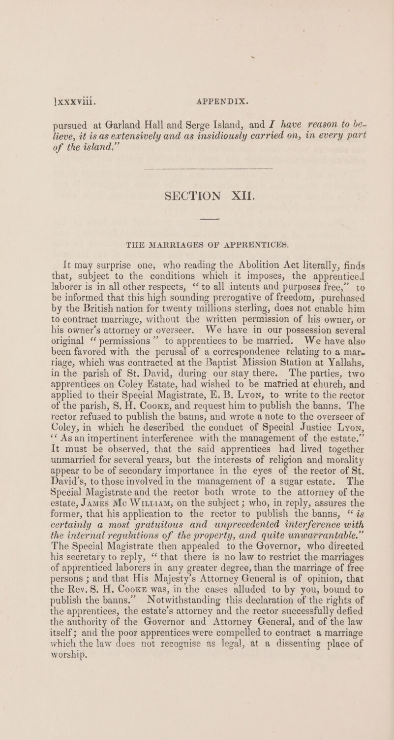 pursued at Garland Hall and Serge Island, and J have reason to be- lieve, it is as extensively and as insidiously carried on, in every part of the island,” SECTION XII. THE MARRIAGES OF APPRENTICES. It may surprise one, who reading the Abolition Act literally, finds that, subject to the conditions which it imposes, the apprenticed laborer is in all other respects, ‘to all intents and purposes free,” to be informed that this high sounding prerogative of freedom, purchased by the British nation for twenty millions sterling, does not enable him to contract marriage, without the written permission of his owner, or his owner’s attorney or overseer. We have in our possession several original ‘ permissions” to apprentices to be married. We have also been favored with the perusal of a correspondence relating to a mar- riage, which was contracted at the Baptist Mission Station at Yallahs, in the parish of St. David, during our stay there. The parties, two apprentices on Coley Estate, had wished to be mafried at church, and applied to their Special Magistrate, E. B. Lyon, to write to the rector of the parish, S. H. Cooxn, and request him to publish the banns. The rector refused to publish the banns, and wrote a note to the overseer of Coley, in which he described the conduct of Special Justice Lyon, ‘* Asan impertinent interference with the management of the estate.” It must be observed, that the said apprentices had lived together unmarried for several years, but the interests of religion and morality appear to be of secondary importance in the eyes of the reetor of St. David's, to those involved in the management of a sugar estate. The Special Magistrate and the rector both wrote to the attorney of the estate, James Mc WitriaM, on the subject ; who, in reply, assures the former, that his application to the rector to publish the banns, “ is certainly a most gratuitous and unprecedented interference with the internal regulations of the property, and quite unwarrantable.” The Special Magistrate then appealed to the Governor, who direeted his secretary to reply, “‘ that there is no law to restrict the marriages of apprenticed laborers in any greater degree, than the marriage of free persons ; and that His Majesty’s Attorney General is of opinion, that the Rev. 8. H. Cooke was, in the cases alluded to by you, bound to publish the banns.” Notwithstanding this declaration of the rights of the apprentices, the estate’s attorney and the rector successfully defied the authority of the Governor and Attorney General, and of the law itself; and the poor apprentices were compelled to contract a marriage which the law does not recognise as Jegal, at a dissenting place of worship.