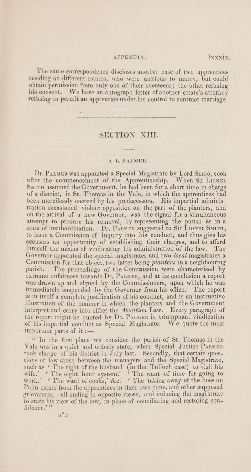 APPENDIX. IxXNXix. The same correspondence discloses another case of two apprentices residing on different estates, who were anxious to marry, but could obtain permission from only one of their overseers ; the other refusing his consent. We have an autograph letter of another estate’s attorney refusing to permit an apprentice under his control to contract marriage SECTION XIII. ny A. Ll, PALMER. Dr. Pater was appointed a Special Magistrate by Lord Srigo, soon after the commencement of the Apprenticeship. When Sir Lionen Smiru assumed the Government, he had been for a short time in charge of a district, in St. Thomas in the Vale, in which the apprentices had been mercilessly coerced by his predecessors. His impartial adminis- tration occasioned violent opposition on the part of the planters, and on the arrival of a new Governor, was the signal for a simultaneous attempt to procure his removal, by representing the parish as ina state of insubordination. Dr, Parmer suggested to Sir Lions Smiru, to issue a Commission of Inquiry into his conduct, and thus give his accusers an opportunity of establishing their charges, and to afford himself the means of vindicating his administration of the law. The Governor appointed the special magistrates and two local magistrates a Commission for that object, two latter being planters in a neighbouring parish. The proceedings of the Commission were characterised. by extreme unfairness towards Dr. PatMgr, and at its conclusion a report was drawn up and signed by the Commissioners, upon which he was immediately suspended by the Governor from his office. The report is in itself a complete justification of his gonduct, and is an instructive illustration of the manner in which the planters and the Government interpret and carry into effect the Abolition Law. Every paragraph of the report might be quoted by Dr. Pavmer in triumphant vindication of his impartial conduct as Special Mugistrate. We quote the most important parts of it :— “ In the first place we consider the parish of St. Thomas in the Vale was in a quiet and orderly state, when Special Justice Paumer took charge of his district in July last. Secondly, that certain ques- tions of law arose between the managers and the Special Magistrate, such as ‘ The right of the husband (in the Tulloch case) to visit his wife.” ‘ The eight hour system.’ ‘ The want of time for going to work.’ ‘* The want of cooks,’ &amp;c. ‘ The taking away of the hoes on Palm estate from the apprentices in their own time, and other supposed grievances,—all ending in opposite views, and inducing the magi strate to state his view of the law, in place of conciliating and restoring con- fidence.’ ” H3