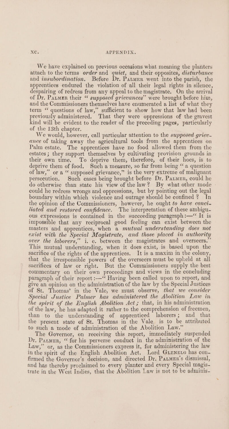 We have explained on previous occasions what meaning the planters attach to the terms order and quiet, and their opposites, disturbance and insubordination. Before Dr. Paumer went into the parish, the apprentices endured the violation of all their legal rights in silence, despairing of redress from any appeal to the magistrate. On the arrival of Dr. Patmer their “ supposed grievances’ were brought before him, and the Commissioners themselves have enumerated a list of what they term ‘ questions of law,” sufficient to show how that law had been previously administered. That they were oppressions of the gravest kind will be evident to the reader of the preceding pages, particularly of the 13th chapter. We would, however, call particular attention to the supposed griev- ance of taking away the agricultural tools from the apprentices on Palm estate. The apprentices have no food allowed them from the estates ; they support themselves by cultivating provision grounds in their own time. To deprive them, therefore, of their hoes, is to deprive them of food. Such a measure, so far from being “ a question of law,” or a “ supposed grievance,” is the very extreme of malignant persecution. Such cases being brought before Dr. Paumer, could he do otherwise than state his view of the law? By what other mode - could he redress wrongs and oppressions, but by pointing out the legal boundary within which violence and outrage should be confined 2? In the opinion of the Commissivners, however, he ought to have conci- liated and restored confidence. The interpretation of these ambigu- ous expressions is contained in the succeeding paragraph :—“ It is impossible that any reciprocal good feeling can exist between the masters and apprentices, when a mutual understanding does not exist with the Special Magistrate, and those placed in authority over the laborers,” i. e. between the magistrates and overseers.” This mutual understanding, when it does exist, is based upon the sacrifice of the rights of the apprentices. It is a maxim in the colony, that the irresponsible powers of the overseers must be upheld at all sacrifices of law or right. But the Commissioners supply the best commentary on their own proceedings and views in the concluding paragraph of their report :—‘‘ Having been called upon to report, and give an opinion on the administration of the law by the Special Justices of St. Thomas’ in the Vale, we must observe, that we consider Special Justice Palmer has administered the Abolition Law in the spirit of the English Abolition Act; that, in his administration of the law, he has adapted it rather to the comprehension of freemen, than to the understanding of apprenticed laborers; and_ that the present state of St. Thomas in the Vale. is to be attributed to such a mode of administration of the Abolition Law.” The Governor, on receiving this report, immediately suspended Dr, Paumer, “ for his perverse conduct in the administration of the Law,” or, as the Commissioners express it, for administering the law in the spirit of the English Abolition Act. Lord Gumneve has con- firmed the Governor’s decision, and directed Dr, Patmer’s dismissal, and has thereby proclaimed to every planter and every Special magis- trate in the West Indies, that the Abolition Law is not to be adminis-
