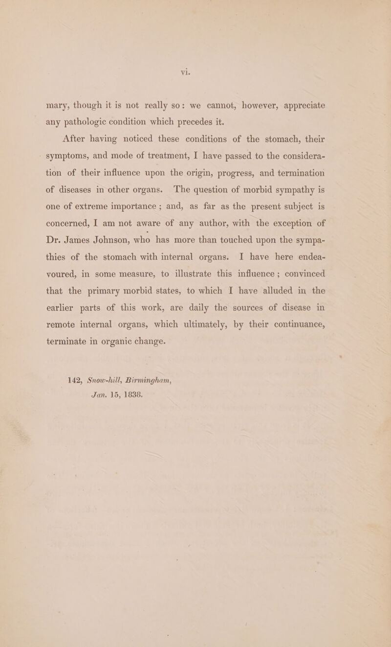 mary, though it is not really so: we cannot, however, appreciate any pathologic condition which precedes it. After having noticed these conditions of the stomach, their - symptoms, and mode of treatment, I have passed to the considera- tion of their influence upon the origin, progress, and termination of diseases in other organs. The question of morbid sympathy is one of extreme importance ; and, as far as the present subject is concerned, I am not aware of any author, with the exception of Dr. James Johnson, who has more than touched upon the sympa- thies of the stomach with internal organs. I have here endea- voured, in some measure, to illustrate this influence ; convinced that the primary morbid states, to which I have alluded in the earlier parts of this work, are daily the sources of disease in remote internal organs, which ultimately, by their continuance, terminate in organic change. 142, Snow-hill, Birmingham, Jan. 15, 1838.