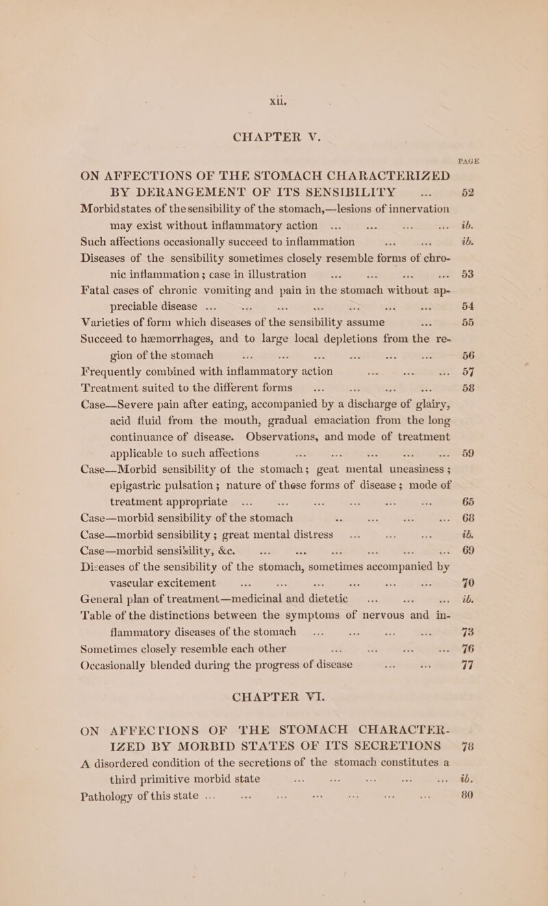 Xl. CHAPTER V. ON AFFECTIONS OF THE STOMACH CHARACTERIZED BY DERANGEMENT OF ITS SENSIBILITY Morbidstates of thesensibility of the stomach,—lesions of innervation may exist without inflammatory action Such affections occasionally succeed to inflammation ; Diseases of the sensibility sometimes closely resemble forms of ht O- nic inflammation ; case in illustration - Fatal cases of chronic vomiting and pain in the ees siya ap- preciable disease ... , A &gt; a Varieties of form which eee of re nears assume Succeed to haemorrhages, and to large local depletions from the re- gion of the stomach wich Frequently combined with inflammatory action Treatment suited to the different forms Case—Severe pain after eating, accompanied by a disholed of Side acid fluid from the mouth, gradual emaciation from the long continuance of disease. Observations, and mode of treatment applicable to such affections re M54 ae Case—Morbid sensibility of the stomach; ots ent uneasiness 3 epigastric pulsation; nature of these forms of disease ; mode of treatment appropriate Case—morbid sensibility of the ouch Case—morbid sensibility ; great mental distress Case—morbid sensivility, &amp;c. ae ae - ; Diseases of the sensibility of the stomach, sometimes seaniianiea “ vascular excitement oP es General plan of fee eee nccicical and dietetic oe Table of the distinctions between the symptoms of nervous and in- flammatory diseases of the stomach Sometimes closely resemble each other Occasionally blended during the progress of disease CHAPTER VI. ON AFFECTIONS OF THE STOMACH CHARACTER. IZED BY MORBID STATES OF ITS SECRETIONS A disordered condition of the secretions of the stomach constitutes a third primitive morbid state Pathology of this state ... PAGE 59 65 68 ib. 69 70 ib. 73 76 a7 ab. 80