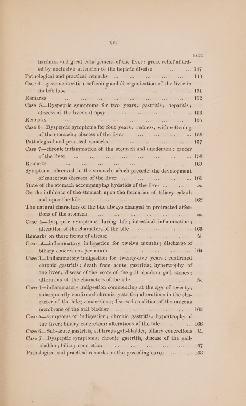 ed by exclusive attention to the hepatic disedse Pathological and practical remarks : se Es Case 4—gastro-enteritis ; softening and disor soaiZaace of the liver in its left lobe Remarks = te io salt im es 0 Case 5—Dyspeptic ee ae two years; gastritis ; seipaleitis + : abscess of the liver; dropsy Remarks : re yes ; - Case 6—Dyspeptic iis fe i years ; redness, of cpieung of the stomach; abscess of the liver Pathological and practical remarks a Case 7—chronic inflammation of the stomach and enue 3 cancer of the liver Remarks ; ae is : mys _Symptoms observed in ie stomach, which eee the fe ee of cancerous diseases of the liver = State of the stomach accompanying hydatids of aie en Lise On the influence of the stomach upon the formation of biliary ealguilt and upon the bile : ; ; The natural characters of the bile aways changed in mere afiee. tions of the stomach vie Pas a Case 1—dyspeptic symptoms during life; ahaa) inflammation ; alteration of the characters of the bile Remarks on these forms of disease Case 2— inflammatory indigestion for iwerea aes disheags of biliary concretions per anum 4s ate - ; Case 3—Inflammatory indigestion for ee years ; confirmed chronic gastritis; death from acute gastritis; hypertrophy of the liver ; disease of the coats of the gall bladder; gall stones; alteration of the characters of the bile Bee Fo Case 4—inflammatory indigestion commencing at the age of twenty, subsequently confirmed chronic gastritis ; alterations in the cha- racter of the bile; concretions; diseased condition of the mucous membrane of the gall bladder ui of Case 5—symptoms of indigestion; chronic BST: hy rion ie of the liver; biliary concretion; alterations of the bile Case 6—Sub-acute gastritis, schirrous gall-bladder, biliary concretions Case 7—Dyspeptic symptoms; chronic gastritis, disease of the gall- bladder; biliary coricretion . it Pathological and practical remarks on the meneled cures PAGE 148 152 155 157 160 ib. . 162 tb. ib. ib. 165 ib. 167