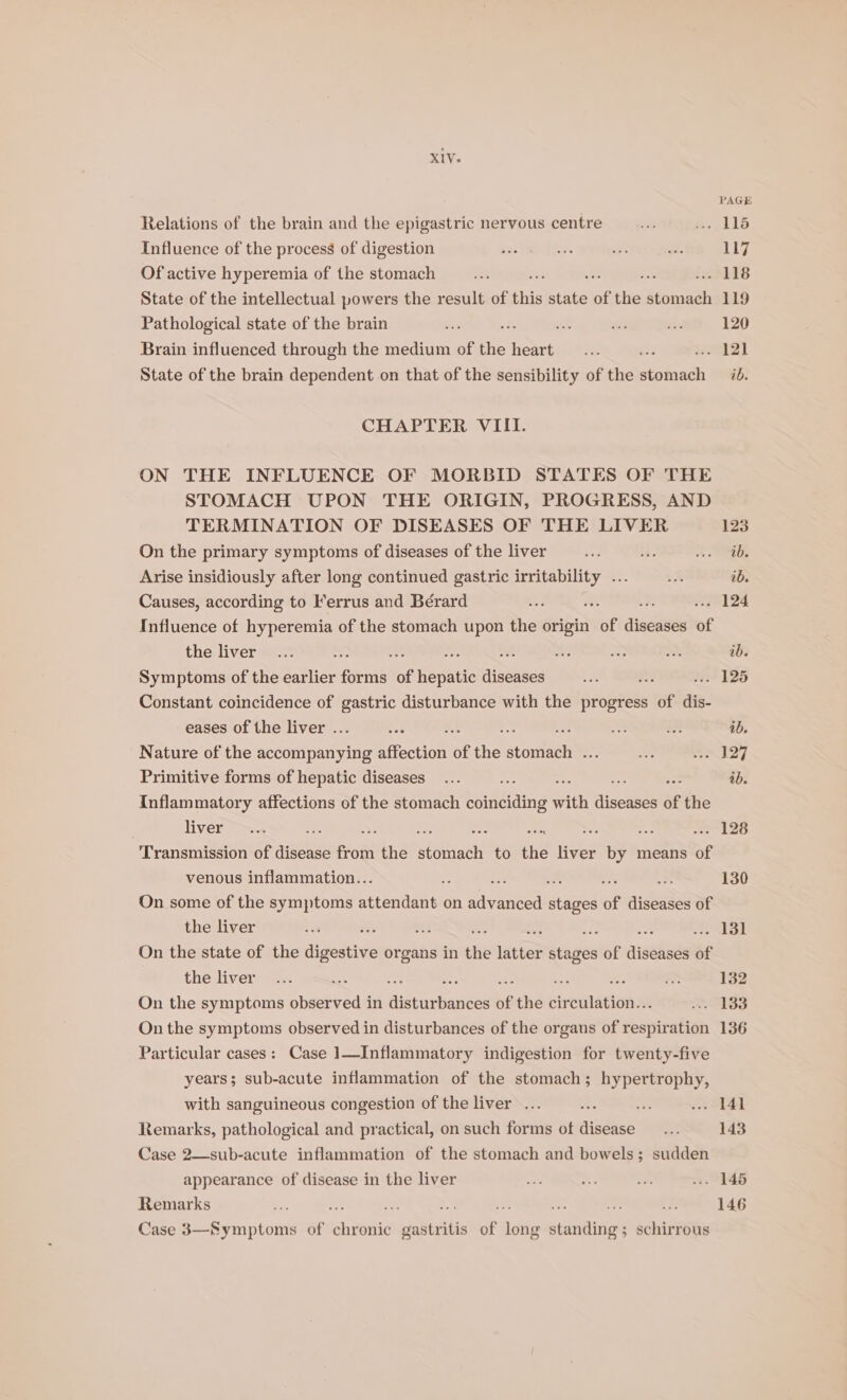 PAGE Relations of the brain and the epigastric nervous centre aS #115 Influence of the process of digestion wes ee Me a 117 Of active hyperemia of the stomach Be z% tz iehLEs State of the intellectual powers the result of this state of the stomach 119 Pathological state of the brain Bet * gt nts 2s 120 Brain influenced through the medium of the he ve “2 cE State of the brain dependent on that of the sensibility of the seghhed ib. CHAPTER VIII. ON THE INFLUENCE OF MORBID STATES OF THE STOMACH UPON THE ORIGIN, PROGRESS, AND TERMINATION OF DISEASES OF THE LIVER 123 On the primary symptoms of diseases of the liver ves i 2 Arise insidiously after long continued gastric se cae a ae ib. Causes, according to Ferrus and Bérard 2 ; .. 124 Influence of hyperemia of the stomach upon the origin of Sadat of the liver... : os be at ne = a ib. Symptoms of the earlier fannie of Repttas diseases Le ne PF F265 Constant coincidence of gastric disturbance with the progress of dis- eases of the liver . ts 2. : a as ib. Nature of the accompanying Riecuon of the Stontee a = N27 Primitive forms of hepatic diseases... ss sa ee ss ib. Inflammatory affections of the stomach biiididing with diseases of the . liver rs. a aN ~ ie Me me --. 128 Transmission of disease from the Meese to the liver by means of venous inflammation.. = fe é i N 130 On some of the symptoms StLentant on advanced sted of ainda of the liver cm hs : ; : : at bo 7 | On the state of the digestive organs in the ees: — of sistent of the liver... ; mS 132 On the symptoms obaeyeae in Rigtioe! of the siveciackaiie ASS On the symptoms observed in disturbances of the organs of veapibatian 136 Particular cases: Case 1—Inflammatory indigestion for twenty-five years; sub-acute inflammation of the stomach; hypertrophy, with sanguineous congestion of the liver ... : at .. 141 Remarks, pathological and practical, on such forms of avin = 143 Case 2—sub-acute inflammation of the stomach and bowels; sudden appearance of disease in the liver es oe bie » 145 Remarks - ve. Fe a at a i ¥5 146