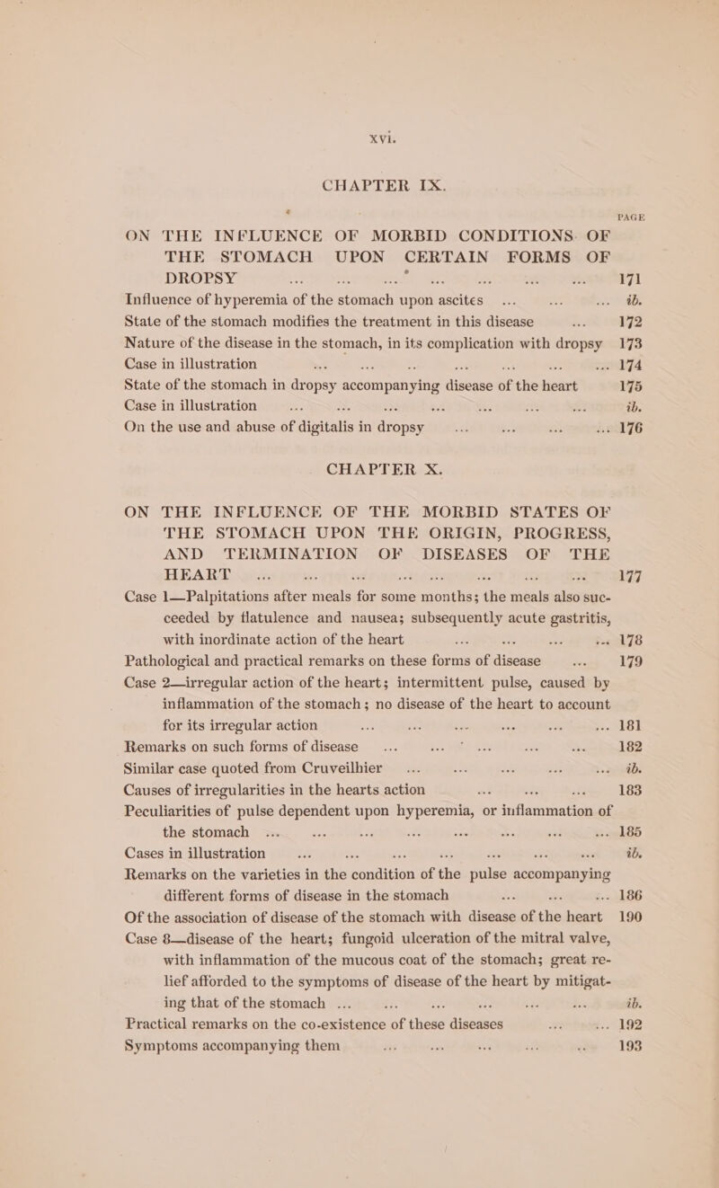 CHAPTER IX. ? ON THE INFLUENCE OF MORBID CONDITIONS. OF THE STOMACH UPON CERTAIN FORMS OF DROPSY a ; os Influence of hyperemia of the ibaa upon ascites State of the stomach modifies the treatment in this disease Nature of the disease in the stomach, in its complication with dropsy Case in illustration x - State of the stomach in dropsy accompanying aise of the heart Case in illustration A On the use and abuse of digitalis i in afbpee CHAPTER X. ON THE INFLUENCE OF THE MORBID STATES OF THE STOMACH UPON THE ORIGIN, PROGRESS, AND TERMINATION OF DISEASES OF THE HEART é Hg pte ; ti a Case 1—Palpitations after meals for some ee the abe also suc- ceeded by flatulence and nausea; subsequently acute gastritis, with inordinate action of the heart re wale a Pathological and practical remarks on these forms of lisse Case 2—irregular action of the heart; intermittent pulse, caused by inflammation of the stomach ; no disease of the heart to account for its irregular action Remarks on such forms of disease Similar case quoted from Cruveilhier Causes of irregularities in the hearts action : a Peculiarities of pulse dependent upon hyperemia, or idacivan tel of the stomach Cases in illustration “ sf : Remarks on the varieties in the easton of the riulss accompanying different forms of disease in the stomach Of the association of disease of the stomach with disease of ‘iin oe Case 8—disease of the heart; fungoid ulceration of the mitral valve, with inflammation of the mucous coat of the stomach; great re- lief afforded to the symptoms of disease of the heart by mitigat- ing that of the stomach ... . Practical remarks on the co-existence of thas sidedicl Symptoms accompanying them PAGE 171 ib. 173 175 ib. 177 178 179 182 ib. ib. 190 ib. 193