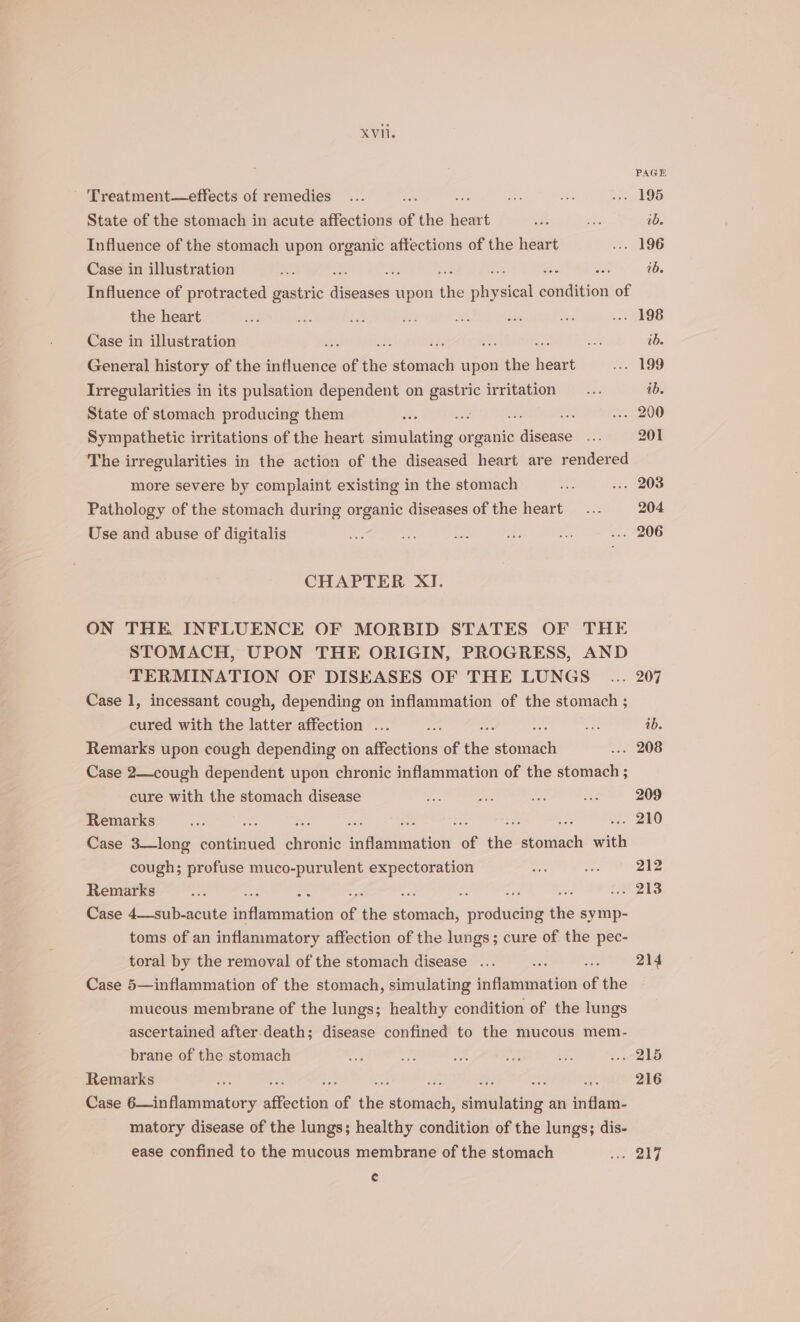 Vii. 'Treatment—effects of remedies... . “ Ao a -o 195 State of the stomach in acute affections of the heart whe a ib. Influence of the stomach upon organic affections of the heart ... 196 Case in illustration ae 33 oe ie ib. Influence of protracted gastric itenade upon the iivdioal condition of the heart ati ss, Pe 2 Re ei os: J ehOS Case in illustration si on i om ; es: ib. General history of the influence of the oie upon the eae .. 199 Irregularities in its pulsation dependent on ae irritation’ &gt;&lt; .. ib. State of stomach producing them iv. ue us ... 200 Sympathetic irritations of the heart emiadag! organic disease ... 201 The irregularities in the action of the diseased heart are rendered more severe by complaint existing in the stomach oat ... 203 Pathology of the stomach during organic diseases of the heart... 204 Use and abuse of digitalis “i a Be oe ro ... 206 CHAPTER XI. ON THE INFLUENCE OF MORBID STATES OF THE STOMACH, UPON THE ORIGIN, PROGRESS, AND TERMINATION OF DISEASES OF THE LUNGS ... 207 Case 1, incessant cough, depending on inflammation of the stomach ; cured with the latter affection ... sz g de one ib. Remarks upon cough depending on aannerie of ‘fis atemien ... 208 Case 2—cough dependent upon chronic inflammation of the stomach ; cure with the stomach disease 8 mo on A 209 Remarks oe : es Sa i ; . 210 Case 3—long aes butenis infleenniation of site a with cough; profuse muco-purulent expectoration ee ae 212 Remarks =a a4 - ; a : LP2i3 Case 4—sub-acute spAnnrion of the St oe srede(aihe the symp- toms of an inflammatory affection of the lungs; cure of the pec- toral by the removal of the stomach disease ... ce ; 214 Case 5—inflammation of the stomach, simulating inflammation of the mucous membrane of the lungs; healthy condition of the lungs ascertained after.death; disease confined to the mucous mem- brane of the stomach a om J fe, a 3 2b Remarks ve Bs - ie ay: ; 216 Case 6—inflammatory ac hgi of ie seaauely siaaalbitihy an indian: matory disease of the lungs; healthy condition of the lungs; dis- ease confined to the mucous membrane of the stomach eS ON ¢