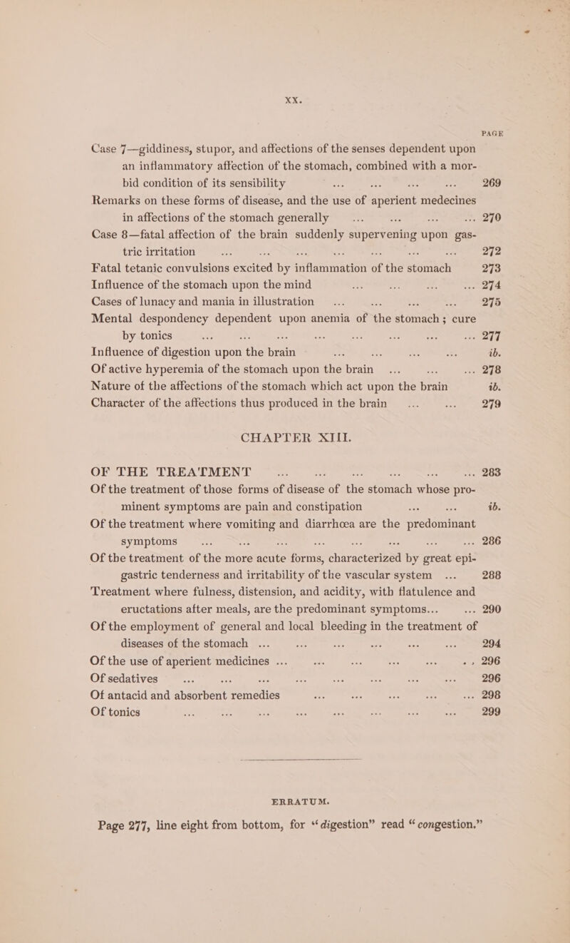 PAGE Case 7—giddiness, stupor, and affections of the senses dependent upon an inflammatory affection uf the stomach, combined with a mor- bid condition of its sensibility goo . ae ae 269 Remarks on these forms of disease, and the use of Pa: medecines in affections of the stomach generally __... +r Koi ere? Case 8—fatal affection of the brain suddenly supervening upon gas- tric irritation A : rf Fatal tetanic convulsions eeited by Rte of the weareneit 273 Influence of the stomach upon the mind ae a sy4 Seem ge Cases of lunacy and mania in illustration... : 275 Mental despondency dependent upon anemia of the oni cure by tonics H e si se as a “ps sf Influence of digestion upon one brain ae Rs A =f ib. Of active hyperemia of the stomach upon the brain... “ x. 298 Nature of the affections of the stomach which act upon the pain ib. Character of the affections thus produced in the brain... oon 279 CHAPTER XIII. OF THE TREA'TMENT a ae : . 283 Of the treatment of those forms of disease of the Mies ee pro- minent symptoms are pain and constipation “ae a 1b. Of the treatment where vomiting and diarrhoea are the predominant symptoms oe nee : on ... 286 Of the treatment of the more acute ins characeatibed by great epi- gastric tenderness and irritability of the vascular system... 288 Treatment where fulness, distension, and acidity, with flatulence and eructations after meals, are the predominant symptoms... ... 290 Of the employment of general and local bleeding in the treatment of diseases of the stomach ... A dp = Dan fer: 294 Of the use of aperient medicines ... nd a Re nee - » 296 Of sedatives sit rr ee = 3 op 296 Of antacid and ceauenant et tes Be ep He oe ... 298 Of tonics ee ee we mm: iA ihe ae: as 299 ERRATUM. Page 277, line eight from bottom, for “digestion” read “ congestion.”