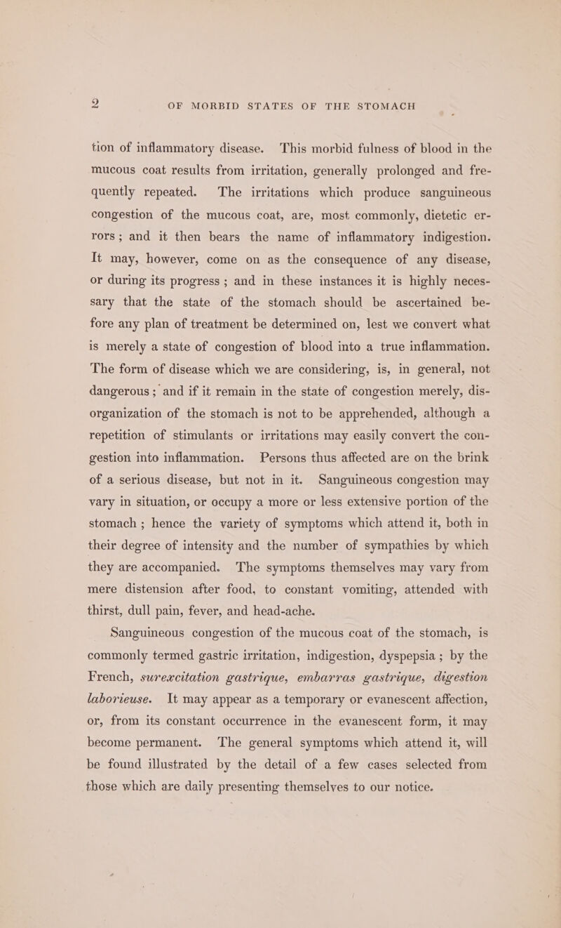 tion of inflammatory disease. This morbid fulness of blood in the mucous coat results from irritation, generally prolonged and fre- quently repeated. The irritations which produce sanguineous congestion of the mucous coat, are, most commonly, dietetic er- rors; and it then bears the name of inflammatory indigestion. It may, however, come on as the consequence of any disease, or during its progress ; and in these instances it is highly neces- sary that the state of the stomach should be ascertained be- fore any plan of treatment be determined on, lest we convert what is merely a state of congestion of blood into a true inflammation. The form of disease which we are considering, is, in general, not dangerous ; and if it remain in the state of congestion merely, dis- organization of the stomach is not to be apprehended, although a repetition of stimulants or irritations may easily convert the con- gestion into inflammation. Persons thus affected are on the brink of a serious disease, but not in it. Sanguineous congestion may vary in situation, or occupy a more or less extensive portion of the stomach ; hence the variety of symptoms which attend it, both in their degree of intensity and the number of sympathies by which they are accompanied. The symptoms themselves may vary from mere distension after food, to constant vomiting, attended with thirst, dull pain, fever, and head-ache. Sanguineous congestion of the mucous coat of the stomach, is commonly termed gastric irritation, indigestion, dyspepsia ; by the French, surexcitation gastrique, embarras gastrique, digestion laborieuse. It may appear as a temporary or evanescent affection, or, from its constant occurrence in the evanescent form, it may become permanent. The general symptoms which attend it, will be found illustrated by the detail of a few cases selected from those which are daily presenting themselves to our notice.