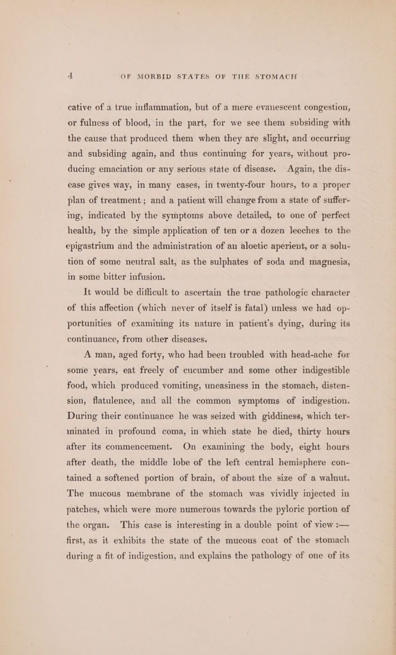 cative of a true inflammation, but of a mere evanescent congestion, or fulness of blood, in the part, for we see them subsiding with the cause that produced them when they are slight, and occurring and subsiding again, and thus continuing for years, without pro- ducing emaciation or any serious state of disease. Again, the dis- ease gives way, in many cases, in twenty-four hours, to a proper plan of treatment; and a patient will change from a state of suffer- ing, indicated by the symptoms above detailed, to one of perfect health, by the simple application of ten or a dozen leeches to the epigastrium and the administration of an aloetic aperient, or a solu- tion of some neutral salt, as the sulphates of soda and magnesia, in some bitter infusion. | It would be difficult to ascertain the true pathologic character of this affection (which never of itself is fatal) unless we had op- portunities of examining its nature in patient's dying, during its continuance, from other diseases. A man, aged forty, who had been troubled with head-ache for some years, eat freely of cucumber and some other indigestible _ food, which produced vomiting, uneasmess in the stomach, disten- sion, flatulence, and all the common symptoms of indigestion. During their continuance he was seized with giddiness, which ter- minated in profound coma, in which state he died, thirty hours after its commencement. On examining the body, eight hours after death, the middle lobe of the left central hemisphere con- tained a softened portion of brain, of about the size of a walnut. The mucous membrane of the stomach was vividly injected in patches, which were more numerous towards the pylorie portion of the organ. This case is interesting in a double point of view :— first, as it exhibits the state of the mucous coat of the stomach during a fit of indigestion, and explains the pathology of one of its