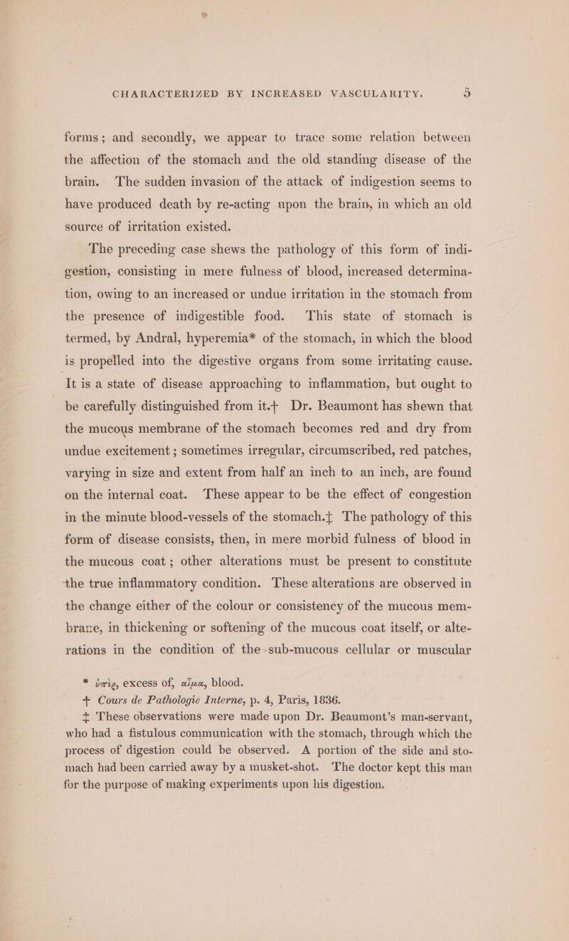 forms; and secondly, we appear to trace some relation between the affection of the stomach and the old standing disease of the brain. The sudden invasion of the attack of indigestion seems to have produced death by re-acting upon the brain, in which an old source of irritation existed. The preceding case shews the pathology of this form of indi- gestion, consisting in mere fulness of blood, increased determina- tion, owing to an increased or undue irritation in the stomach from the presence of indigestible food. This state of stomach is termed, by Andral, hyperemia* of the stomach, in which the blood is propelled into the digestive organs from some irritating cause. It isa state of disease approaching to inflammation, but ought to be carefully distinguished from it.+ Dr. Beaumont has shewn that the mucous membrane of the stomach becomes red and dry from undue excitement ; sometimes irregular, circumscribed, red patches, varying in size and extent from half an inch to an inch, are found on the internal coat. These appear to be the effect of congestion in the minute blood-vessels of the stomach.{ The pathology of this form of disease consists, then, in mere morbid fulness of blood in the mucous coat; other alterations must. be present to constitute the true inflammatory condition. These alterations are observed in the change either of the colour or consistency of the mucous mem- brare, in thickening or softening of the mucous coat itself, or alte- rations in the condition of the. sub-mucous cellular or muscular * sate, excess of, aiza, blood. + Cours de Pathologie Interne, p. 4, Paris, 1836. + These observations were made upon Dr. Beaumont’s man-servant, who had a fistulous communication with the stomach, through which the process of digestion could be observed. A portion of the side and sto- mach had been carried away by a musket-shot. The doctor kept this man for the purpose of making experiments upon his digestion.