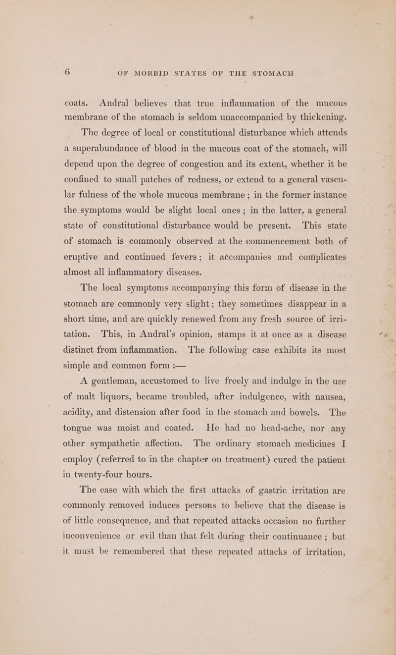 coats. Andral believes that true inflammation of the mucous membrane of the stomach is seldom unaccompanied by thickening. The degree of local or constitutional disturbance which attends a superabundance of blood in the mucous coat of the stomach, will depend upon the degree of congestion and its extent, whether it be confined to small patches of redness, or extend to a general vascu- lar fulness of the whole mucous membrane ; in the former instance the symptoms would be slight local ones ; in the latter, a general state of constitutional disturbance would be present. This state of stomach is commonly observed at the commencement both of eruptive and continued fevers; it accompanies and complicates almost all inflammatory diseases. The local symptoms accompanying this form of disease in the stomach are commonly very slight; they sometimes disappear in a short time, and are quickly renewed from any fresh source of irri- tation. This, in Andral’s opinion, stamps it at once as a disease distinct from inflammation. The following case exhibits its most simple and common form :— A gentleman, accustomed to live freely and indulge in the use of malt liquors, became troubled, after indulgence, with nausea, acidity, and distension after food in the stomach and bowels. The tongue was moist and coated. He had no head-ache, nor any other sympathetic affection. The ordinary stomach medicines I employ (referred to in the chapter on treatment) cured the patient in twenty-four hours. | The ease with which the first attacks of gastric irritation are commonly removed induces persons to believe that the disease is of little consequence, and that repeated attacks occasion no further inconvenience or evil than that felt during their continuance ; but it must be remembered that these repeated attacks of irritation,