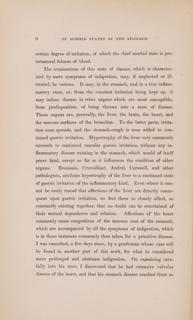 certain degree of irritation, of which the chief morbid state is pre- ternatural fulness of blood. The terminations of this state of disease, which is character- ized by mere symptoms of indigestion, may, if neglected or ill- treated, be various. It may, in the stomach, end in a true inflam- matory state, or, from the constant irritation being kept up, it may induce disease in other organs which are most susceptible, from predisposition, of being thrown into a state of disease. These organs are, generally, the liver, the brain, the heart, and the mucous surfaces of the bronchi. To the latter parts, irrita- tion soon spreads, and the stomach-cough is soon added to con- tinued gastric irritation. Hypertrophy of the liver very commonly succeeds to continued vascular gastric irritation, without any in- flammatory disease existing in the stomach, which would of itself prove fatal, except so far as it influences the condition of other organs. Broussais, Cruveilhier, Andral, Carswell, and other pathologists, attribute hypertrophy of the liver to a continued state of gastric irritation of the inflammatory kind. Even where it can- not be easily traced that affections of the liver are directly conse- quent upon gastric irritation, we find them so closely allied, so constantly existing together, that no doubt can be entertained of their mutual dependence and relation. Affections of the heart commonly cause congestions of the mucous coat of the stomach, which are accompanied by all the symptoms of indigestion, which is in these instances commonly then taken for a primitive disease. I was consulted, a few days since, by a gentleman whose case will be found in another part of this work, for what he considered mere prolonged and obstinate indigestion. On examining care- fully into his state, I discovered that he had extensive valvular disease of the heart, and that his stomach disease resulted from an