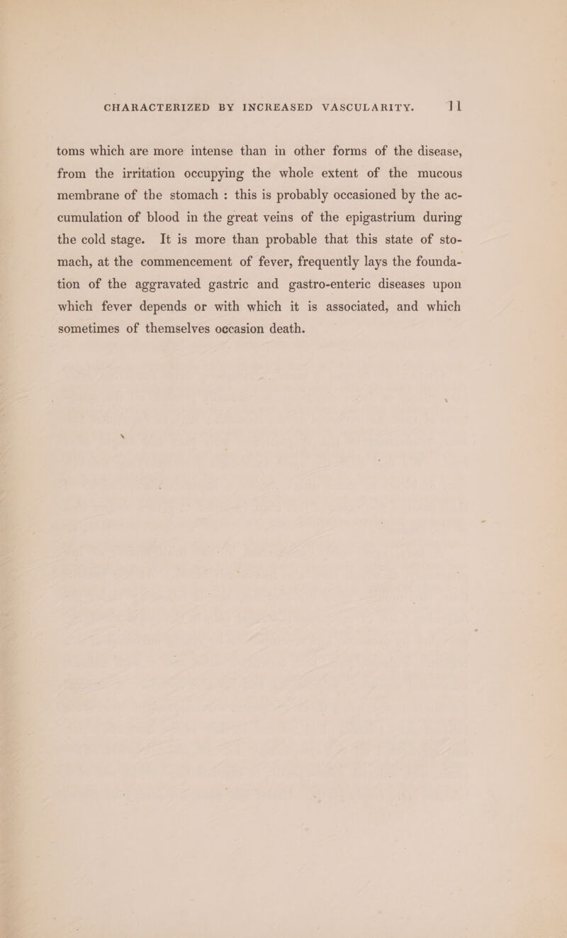 toms which are more intense than in other forms of the disease, from the irritation occupying the whole extent of the mucous membrane of the stomach : this is probably occasioned by the ac- cumulation of blood in the great veins of the epigastrium during the cold stage. It is more than probable that this state of sto- mach, at the commencement of fever, frequently lays the founda- tion of the aggravated gastric and gastro-enteric diseases upon which fever depends or with which it is associated, and which sometimes of themselves occasion death.