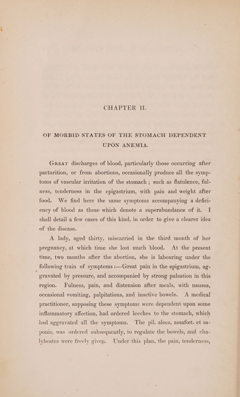 a* CHAPTER II. OF MORBID STATES OF THE STOMACH DEPENDENT UPON ANEMIA. GREAT discharges of blood, particularly those occurring after parturition, or from abortions, occasionally produce all the symp- toms of vascular irritation of the stomach ; such as flatulence, ful- ness, tenderness in the epigastrium, with pain and weight after food. We find here the same symptoms accompanying a defici- ency of blood as those which denote a superabundance of it. I shall detail a few cases of this kind, in order to give a clearer idea of the disease. A lady, aged thirty, miscarried in the third month of her pregnancy, at which time she lost much blood. At the present time, two months after the abortion, she is labouring under the gravated by pressure, and accompanied by strong pulsation in this region. Fulness, pain, and distension after meals, with nausea, occasional vomiting, palpitations, and inactive bowels. A medical practitioner, supposing these symptoms were dependent upon some inflammatory affection, had ordered leeches to the stomach, which had aggravated all the symptoms. The pil. aloes, assafcet. et sa- ponis, was ordered subsequently, to regulate the bowels, and cha- lybeates were freely given. Under this plan, the pain, tenderness,