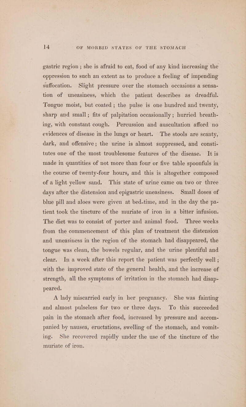 gastric region ; she is afraid to eat, food of any kind increasing the oppression to such an extent as to produce a feeling of impending suffocation. Slight pressure over the stomach occasions a sensa- tion of uneasiness, which the patient describes as dreadful. Tongue moist, but coated ; the pulse is one hundred and twenty, sharp and small; fits of palpitation occasionally ; hurried breath- ing, with constant cough. Percussion and auscultation afford no evidences of disease in the lungs or heart. The stools are scanty, dark, and offensive; the urine is almost suppressed, and consti- tutes one of the most troublesome features of the disease. It is made in quantities of not more than four or five table spoonfuls in the course of twenty-four hours, and this is altogether composed of a light yellow sand. ‘This state of urine came on two or three days after the distension and epigastric uneasiness. Small doses of blue pill and aloes were given at bed-time, and in the day the pa- tient took the tincture of the muriate of iron in a bitter infusion. The diet was to consist of porter and animal food. Three weeks from the commencement of this plan of treatment the distension and uneasiness in the region of the stomach had disappeared, the tongue was clean, the bowels regular, and the urine plentiful and clear. In a week after this report the patient was perfectly well ; with the improved state of the general health, and the increase of strength, all the symptoms of irritation in the stomach had disap- peared. A lady miscarried early in her pregnancy. She was fainting and almost pulseless for two or three days. To this succeeded pain in the stomach after food, increased by pressure and accom- panied by nausea, eructations, swelling of the stomach, and vomit- ing. She recovered rapidly under the use of the tincture of the muriate of iron.